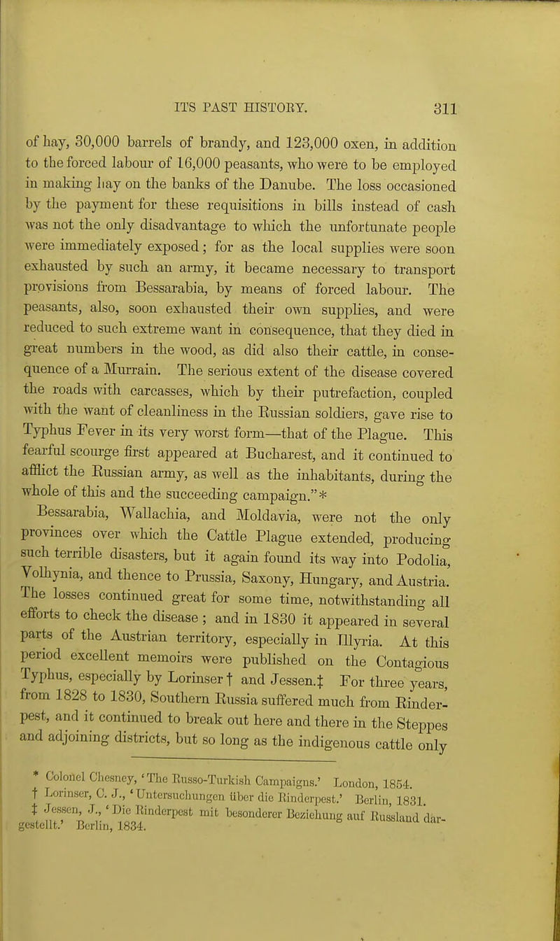 of Lay, 30,000 barrels of brandy, and 123,000 oxen, in addition to tbe forced labour of 16,000 peasants, wbo were to be employed in making liay on the banks of the Danube. The loss occasioned by the payment for these requisitions in bills instead of cash was not the only disadvantage to which the unfortunate people were immediately exposed; for as the local supplies were soon exhausted by such an army, it became necessary to transport provisions from Bessarabia, by means of forced labour. The peasants, also, soon exhausted their ovra supplies, and were reduced to such extreme want in consequence, that they died in great numbers in the wood, as did also their cattle, in conse- quence of a Murrain. The serious extent of the disease covered the roads with carcasses, which by their putrefaction, coupled with the want of cleanliness in the Kussian soldiers, gave rise to Typhus Fever in its very worst form—that of the Plague. This fearful scourge first appeared at Bucharest, and it continued to afflict the Eussian army, as well as the inhabitants, during the whole of this and the succeeding campaign.* Bessarabia, Wallachia, and Moldavia, were not the only provinces over which the Cattle Plague extended, producing such terrible disasters, but it again found its way into Podolia, Volhynia, and thence to Prussia, Saxony, Hungary, and Austria.' The losses continued great for some time, notwithstanding all efforts to check the disease ; and in 1830 it appeared in several parts of the Austrian territory, especiaUy in TUyria. At this period excellent memoirs were published on the Contagious Typhus, especially by Lorinser t and Jessen.$ For thi-ee years from 1828 to 1830, Southern Eussia suffered much fi-om Einder- pest, and it contmued to break out here and there in the Steppes and adjoining districts, but so long as the indigenous cattle only * Colonel Chesney, 'The Eusso-Turkish Campaigns.' London, 1854. t Lorinser, C. J., ' Untersuchungen uber die Einderpest.' Berlin is'si * fiff; '^i'.' ^^'Jf^'^^'VO'^^ mit besonderer Beziehung auf Euiland dar- gestellt. Berlin, 1834.