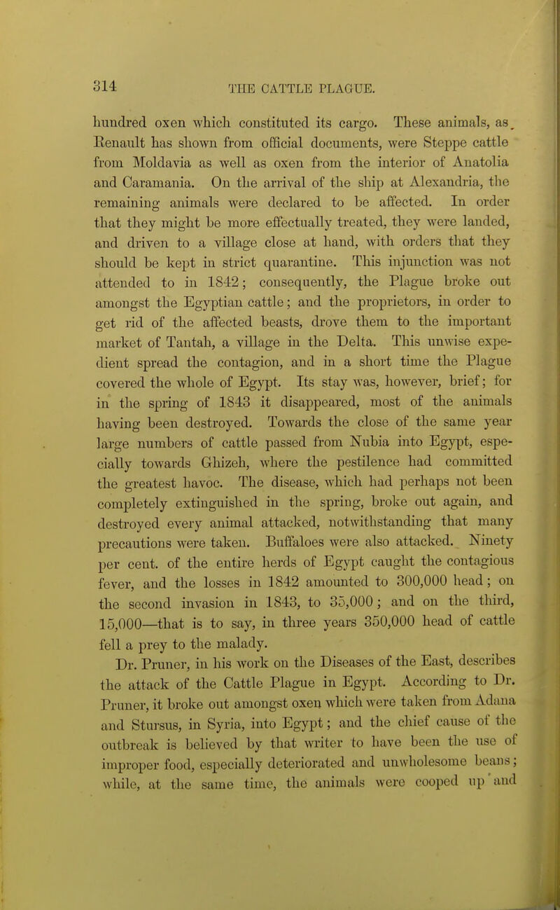 hundred oxen which constituted its cargo. These animals, as, Renault has shown from official documents, were Steppe cattle from Moldavia as well as oxen from the interior of Anatolia and Caramania. On the arrival of the ship at Alexandria, the remaining animals were declared to be affected. In order that they might be more effectually treated, they were landed, and driven to a village close at hand, with orders that they should be kept in strict quarantine. This injunction was not attended to in 1842; consequently, the Plague broke out amongst the Egyptian cattle; and the proprietors, in order to get rid of the affected beasts, drove them to the important market of Tantah, a village in the Delta. This unwise expe- dient spread the contagion, and in a short time the Plague covered the whole of Egypt. Its stay was, however, brief; for in the spring of 1843 it disappeared, most of the animals having been destroyed. Towards the close of the same year large numbers of cattle passed from Nubia into Egypt, espe- cially towards Ghizeh, where the pestilence had committed the greatest havoc. The disease, which had perhaps not been completely extinguished in the spring, broke out again, and destroyed every animal attacked, notwithstanding that many precautions were taken. Buffaloes were also attacked. Ninety per cent, of the entire herds of Egypt caught the contagious fever, and the losses in 1842 amounted to 300,000 head; on the second invasion in 1843, to 35,000; and on the third, 15^000—that is to say, in three years 350,000 head of cattle fell a prey to the malady. Dr. Pruner, in his work on the Diseases of the East, describes the attack of the Cattle Plague in Egypt. According to Dr. Pruner, it broke out amongst oxen which were taken from Aduua and Stursus, in Syria, into Egypt; and the chief cause of tlio outbreak is believed by that writer to have been the use of improper food, especially deteriorated and unwholesome beans; while, at the same time, the animals were cooped up'and