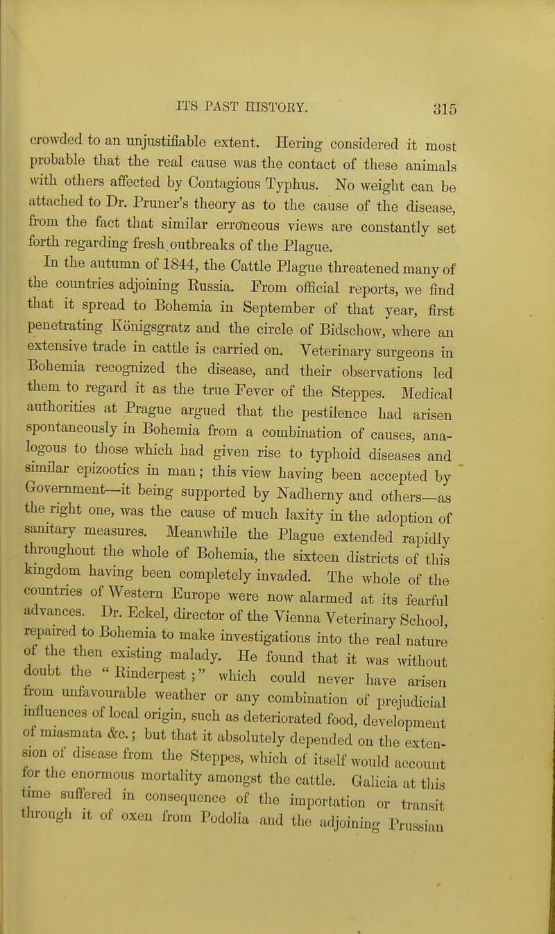 croAvded to an unjustifiable extent. Hering considered it most probable that the real cause was the contact of these animals with others affected by Contagious Tyjihus. No weight can be attached to Dr. Pruner's theory as to the cause of the disease, from the fact that similar erroneous views are constantly set forth regarding fresh.outbreaks of the Plague. In the autumn of 1844, the Cattle Plague threatened many of the countries adjoming Eussia. From official reports, we find that it spread to Bohemia in September of that year, first penetrating Konigsgratz and the circle of Bidschow, where an extensive trade in cattle is carried on. Veterinary surgeons in Bohemia recognized the disease, and their observations led them to regard it as the true Fever of the Steppes. Medical authorities at Prague argued that the pestilence had arisen spontaneously in Bohemia from a combination of causes, ana- logous to those which had given rise to typhoid diseases and similar epizootics in man; this view having been accepted by ' Government-it bemg supported by Nadherny and others-as the right one, was the cause of much laxity in the adoption of sanitary measures. Meanwhile the Plague extended rapicUy throughout the whole of Bohemia, the sixteen districts of this kmgdom having been completely invaded. The whole of the countries of Western Europe were now alarmed at its fearful advances. Dr. Eckel, director of the Vienna Vetermary School repaired to Bohemia to make investigations into the real nature of the then existing malady. He foimd that it was without doubt the Rinderpest; which could never have arisen from mifavourable weather or any combination of prejudicial influences of local origin, such as deteriorated food, development of miasmata &c.; but that it absolutely depended on the exten- sion of disease from the Steppes, which of itself would account for tlie enormous mortality amongst the cattle. Galicia at tliis time suffered in consequence of the importation or transit through it of oxen from Podolia and the adjoining Prussi-ui