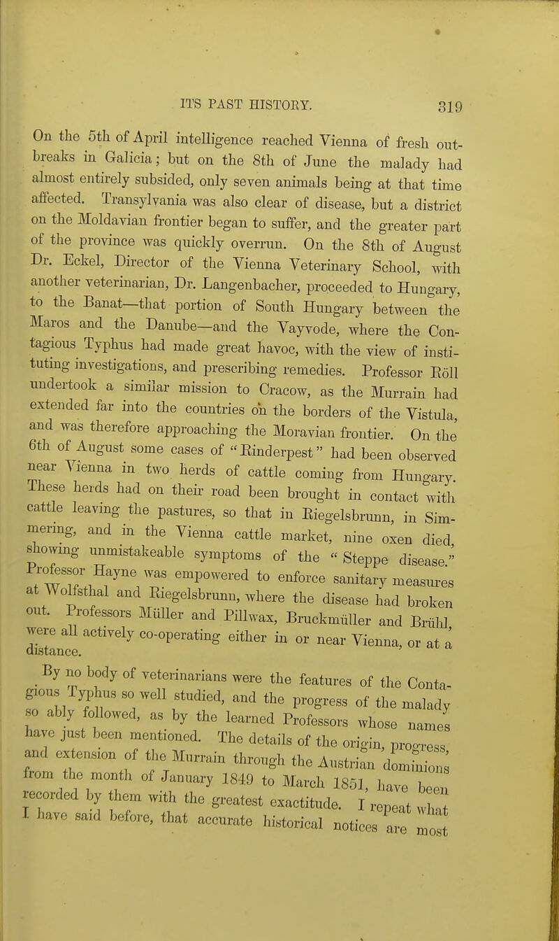 On the 5th of April intelligence reached Vienna of fresh out- breaks in Galicia; but on the 8th of June the malady had almost entirely subsided, only seven animals being at that time affected. Transylvania was also clear of disease, but a district on the Moldavian frontier began to suffer, and the greater part of the province was quickly overrun. On the 8th of August Dr. Eckel, Director of the Vienna Vetermary School, with another veterinarian. Dr. Langenbacher, proceeded to Hungary, to the Banat—that portion of South Hungary between the Maros and the Danube-and the Vayvode, where the Con- tagious Typhus had made great havoc, with the view of insti- tutmg investigations, and prescribing remedies. Professor Eoll undertook a similar mission to Cracow, as the Murrain had extended far into the countries on the borders of the Vistula, and was therefore approaching the Moravian frontier. On the' 6th of August some cases of Einderpest had been observed near Vienna in two herds of cattle coming from Hungary. These herds had on theii- road been brought in contact with cattle leavmg the pastures, so that in Kiegelsbrimn, in Sim- mermg, and in the Viemia cattle market, nine oxen died showing unmistakeable symptoms of the « Steppe disease. ^■^T.^ T '^^''''''-'^ ^^^orce sanitary measui^es at Wolfsthal and Eiegelsbrmin, where the disease had broken out. Professors MiiUer and Pillwax, Bruckmtiller and BrtilJ mince ^°-°P^^'^*^^g either in or near Vienna, or at I _ By no body of veterinarians were the features of the Conta- gious I yphus so well studied, and the progress of the malady so ably followed, as by the learned Professors whose names have just been mentioned. The details of the origin, proo-ress and extension of the Murrain through the Austrian domhiio ^ from the montli of January 1849 to March 1851, have be recorded by them with the greatest exactitude. I repeat w n I have said before, that accurate historical notices