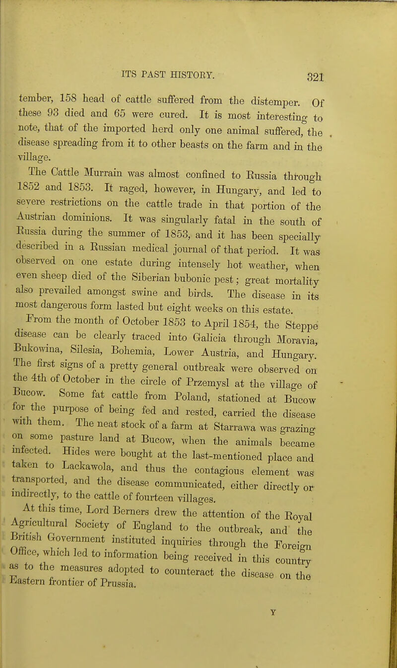 tember, 158 head of cattle suffered from the distemper. Of these 93 died and 65 were cured. It is most interesting to note, that of the imported herd only one animal suffered, the disease spreading from it to other beasts on the farm and in the villao'e. The Cattle Murrain was almost confined to Eussia through 1852 and 1853. It raged, however, in Hungary, and led to severe restrictions on the cattle trade in that portion of the Austrian dominions. It was singularly fatal in the south of Eussia dui-ing the summer of 1853, and it has been specially described in a Eussian medical journal of that period. It was observed on one estate during intensely hot weather, when even sheep died of the Siberian bubonic pest; great mortality also prevailed amongst swine and bii-ds. The disease in its most dangerous form lasted but eight weeks on this estate. From the month of October 1853 to April 1854, the Steppe disease can be clearly traced into Galicia through Moravia, Bukowina, Silesia, Bohemia, Lower Austria, and Hungary.' The first signs of a pretty general outbreak were observed on the 4th of October in the circle of Przemysl at the village of Bucow. Some fat cattle from Poland, stationed at Bucow ' for the purpose of being fed and rested, carried the disease with them. The neat stock of a farm at Starrawa was grazing on some pasture land at Bucow, when the animals became m ected. Hides were bought at the last-mentioned place and taken to Lackawola, and thus the contagious element was transported, and the disease communicated, either directly or . indirectly, to the cattle of fourteen villages. At this time, Lord Berners drew the attention of the Eoval Agncultiiral Society of England to the outbreak, and the British Government instituted inquiries through the Foreign Office, which led to information being received in this country to the measures adopted to counteract the disease on the ( Eastern frontier of Prussia. Y