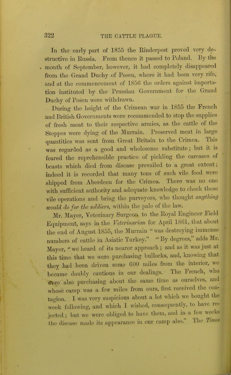 In the early part of 1855 the Einderpest proved very de- structive in Eussia. From thence it passed to Poland. By the month of September, however, it had completely disappeared from the Grand Duchy of Posen, where it had been very rife, and at the commencement of 1856 the orders against importa- tion instituted by the Prussian Government for the Grand Duchy of Posen were withdrawn. During the height of the Crimean war in 1855 the French and British Governments were recommended to stop the supplies of fresh meat to their respective armies, as the cattle of the Steppes were dying of the Murrain. Preserved meat in large quantities was sent from Great Britain to the Crunea. This was regarded as a good and wholesome substitute; but it is feared the reprehensible practice of pickling the carcases of beasts which died from disease prevailed to a great extent; indeed it is recorded that many tons of such vile food were shipped from Aberdeen for the Crimea. There was no one with sufficient authority and adequate knowledge to check these vile operations and bring the purveyors, who thought anytliing would do for the soldiers, within the pale of the law. Mr. Mayer, Veterinary Surgeon to the Eoyal Engineer Field Equipment, says in the Veterinarian for April 1861, that about the end of August 1855, the Murrain was destroying immense numbers of cattle in Asiatic Turkey.  By degrees, adds Mr. Mayer,  we heard of its nearer approach; and as it was just at this time that we were purchasing bullocks, and, knowing that they -had been driven some 600 miles from the interior, we became doubly cautious in our dealings. The French, who AlTfere also purchasing about the same time as ourselves, and whosb camp was a few miles from ours, first received the con- tagion. I was very suspicious about a lot which we bought the we'ek following, and which I wislied, consequently, to have re- jected.; but we were obliged to have them, and in a few weeks the disease made its appearance in our camp also. The Times