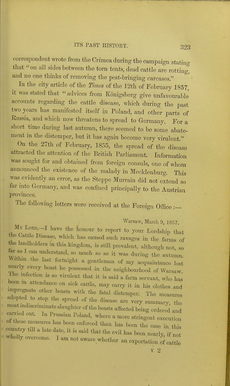 correspondent wrote from the Crimea during the campaign stating that on all sides between the torn tents, dead cattle are rotting, and no one thinks of removing the pest-bringing carcases. In the city article of the Times of the 12th of February 1857, it was stated that  advices from Konigsberg give unfavom^able' accounts regarding the cattle disease, which during the past two years has manifested itself iu Poland, and other parts of Eussia, and which now threatens to spread to Germany. For a short time during last autumn, there seemed to be some abate- ment in the distemper, but it has again become very virulent. On the 27th of February, 1855, the spread of the disease attracted the attention of the British Parliament. Information was sought for and obtained from foreign consuls, one of whom announced the existence of the malady in Mecklenburg. This was evidently an error, as the Steppe Murrain did not extend so far mto Germany, and was confined principally to the Austrian provinces. The following letters were received at the Foreign Office :— Warsaw, March 9, 1857. tne Cattle Disease, which has caused such ravages in the farms of the landholders in this kingdom, is stiU prevalent, although not so far as I can understand, so much so as it was during the autumn Withm the last fortnight a gentleman of my acquaintance lost nearly every beast he possessed in the neighbourhood of Warsaw Ihe infection is so virulent that it is said a farm servant, who has been m attendance on sick cattle, may cany it in his clothes and Impregnate other boasts with the fatal distemper. The measures adopted to stop the spread of the disease are veiy summary, the most indiscriminate slaughter of the beasts affected being ordered and earned out. In Prussian Poland, where a more stringent execution of these measures has been enforced than has been the case in tliis coun till a late date, it is said that the evil has been nearly, if no wholly overcome. I am not aware whether an exportation o^cattL Y 2