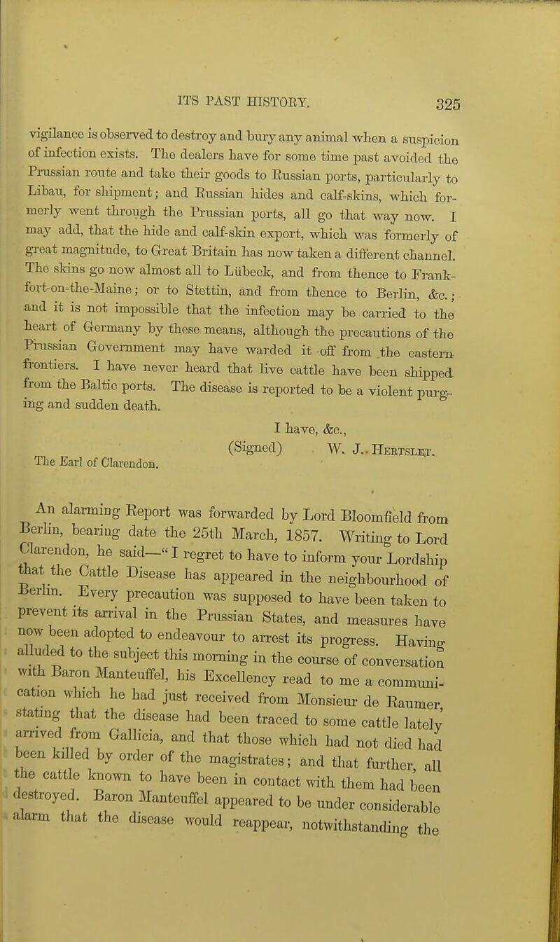 vigilance is observed to destroy and bury any animal wben a suspicion of infection exists. Tbe dealers have for some time past avoided the Pi-ussian route and take their goods to Eussian ports, particularly to Libau, for shipment; and Eussian hides and calf-skins, which for- merly went through the Prussian ports, aU go that way now. I may add, that the hide and calf-skin export, which was formerly of gi-eat magnitude, to Great Britain has now taken a different channel. The skins go now almost aU to Lubeck, and from thence to Trank- fort-on-the-Maine; or to Stettin, and from thence to Berlin, &c.; and it is not impossible that the infection may be carried to the' heart of Germany by these means, although the precautions of the Prussian Government may have warded it off from the eastern frontiers. I have never heard that live cattle have been shipped from the Baltic ports. The disease is reported to be a violent purg. ing and sudden death. I have, &c., (Signed) W. J.. Heetsle.t. The Earl of Clarendon. « An alarming Report was forwarded by Lord Bloomfield from Berlin, bearing date the 25th March, 1857. Writing to Lord Clarendon, he said- I regret to have to inform your Lordship ttiat the Cattle Disease has appeared in the neighbourhood of Berhn. Every precaution was supposed to have been taken to prevent its arrival in the Prussian States, and measures have now been adopted to endeavour to arrest its progress. Having alluded to the subject this morning in the com-se of conversation with Baron Manteuffel, his Excellency read to me a communi- cation which he had just received from Monsieur de Eaumer stating that the disease had been traced to some cattle lately arrived from Gallicia, and that those which had not died had been kiUed by order of the magistrates; and that further, all the cattle known to have been in contact with them had been destroyed. Baron Manteuffel appeared to be under considerable alarm that the disease would reappear, notwithstanding the