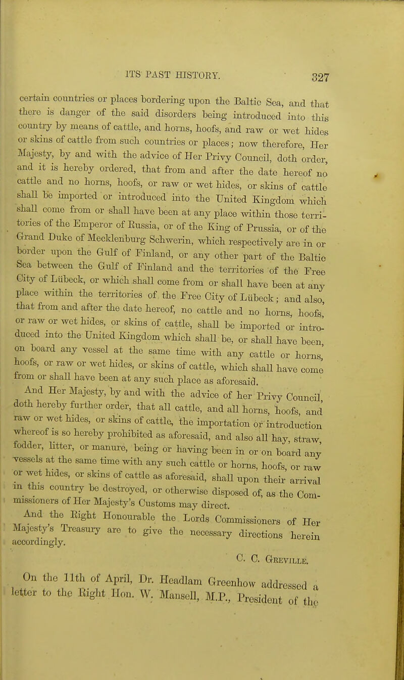 certain countries or places bordering upon the Baltic Sea, and that there is danger of the said disorders being introduced into this country by means of cattle, and horns, hoofs, and raw or wet hides or skins of cattle from such countries or places; now therefore, Her Majesty, by and with the advice of Her Priyy Council, doth order, and it is hereby ordered, that from and after the date hereof no cattle and no horns, hoofs, or raw or wet hides, or skins of cattle shaH be imported or introduced into the United Kingdom which shaU come from or shaU have been at any place within those terri- tones of the Emperor of Eussia, or of the King of Prussia, or of the Grand Duke of Mecklenburg Schwerin, which respectively are in or border upon the Gulf of Finland, or any other part of the Baltic Sea between the Gulf of Finland and the territories of the Free City of Liibeck, or which shall come from or shall have been at any place within the territories of the Free City of Liibeck; and also that from and after the date hereof, no cattle and no horns hoofs' or raw or wet hides, or skins of . cattle, shaU be imported or intro^ duced into the United Kingdom which shaU be, or shaU have been on board any vessel at the same time with any cattle or horns' hoofs, or raw or wet hides, or skins of cattle, which shaU have come from or shaU have been at any such place as aforesaid. And Her Majesty, by and with the advice of her Piivy Council doth hereby further order, that all cattle, and all horns, hoofs and raw or wet hides, or skins of cattle, the importation or introduction whereof is so hereby proHbited as aforesaid, and also aU hay, straw fodder, litter, or manure, being or having been in or on board any vessels at the same thne with any such cattle or horns, hoofs, or raw or wet hides, or skins of cattle as aforesaid, shall upon their arrival m this countiy be destroyed, or otherwise disposed of, as the Com- missioners of Her Majesty's Customs may direct. And the Eight Honourable the Lords Commissioners of Her Majesty s Treasury are to give the necessary directions herein accordingly. C. C. Grevjlle. 1 T'.^^t'i ^ff' ^^'''^'^ ^^-^^^^^^^ '^^Wressed a letter to the Right .Hon. W. Mausell, M.P., President of the