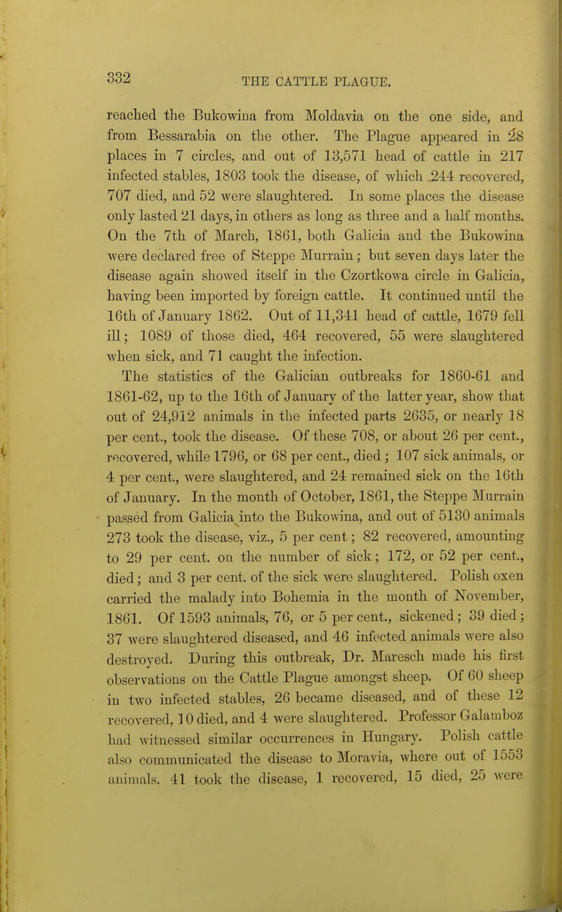 reached the Bukowina from Moldavia on the one side, and from Bessarabia on the other. The Plague appeared in 28 places in 7 circles, and out of 13,571 head of cattle in 217 infected stables, 1803 took the disease, of which .244 recovered, 707 died, and 52 were slaughtered. In some places the disease only lasted 21 days, in others as long as three and a half months. On the 7th of March, 1861, both Galicia and the Bukowina were declared free of Steppe Murrain; but seven days later the disease again showed itself in the Czortkowa circle in Galicia, having been imported by foreign cattle. It continued until the 16th of January 1862. Out of 11,341 head of cattle, 1679 fell ill; 1089 of those died, 464 recovered, 55 were slaughtered when sick, and 71 caught the infection. The statistics of the Galician outbreaks for 1860-61 and 1861-62, up to the 16th of January of the latter year, show that out of 24,912 animals in the infected parts 2635, or nearly 18 per cent., took the disease. Of these 708, or about 26 per cent., recovered, while 1796, or 68 per cent., died; 107 sick animals, or 4 per cent., were slaughtered, and 24 remained sick on the 16th of January. In the month of October, 1861, the Steppe Murrain passed from Galicia into the Bukowina, and out of 5130 animals 273 took the disease, viz., 5 per cent; 82 recovered, amounting to 29 per cent, on the number of sick; 172, or 52 per cent., died; and 3 per cent, of the sick were slaughtered. Polish oxen carried the malady into Bohemia in the month of November, 1861. Of 1593 animals, 76, or 5 per cent., sickened; 39 died; 37 were slaughtered diseased, and 46 infected animals were also destroyed. During this outbreak, Dr. Maresch made his first observations on the Cattle Plague amongst sheep. Of 60 sheep in two infected stables, 26 became diseased, and of these 12 recovered, 10 died, and 4 were slaughtered. Professor Galamboz had witnessed similar occurrences in Hungary. Polish cattle also communicated the disease to Moravia, where out of 1553 animals. 41 took the disease, 1 recovered, 15 died, 25 were