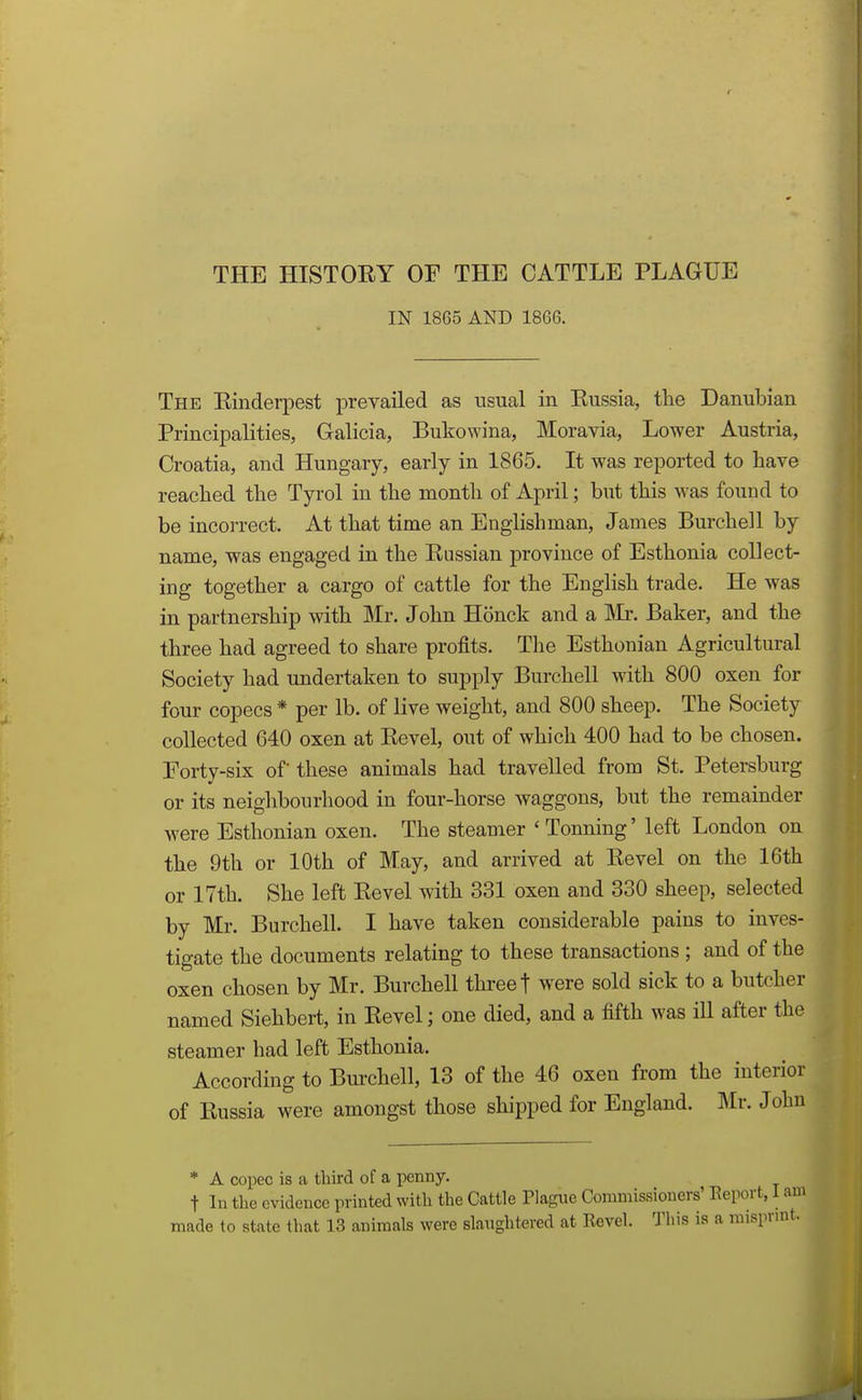 1 THE HISTOEY OF THE CATTLE PLAGUE IN 1865 AND 1866. The Einderpest prevailed as usual in Eussia, the Danubian Principalities, Galicia, Bukowina, Moravia, Lower Austria, Croatia, and Hungary, early in 1865. It was reported to have reached the Tyrol in the month of April; but this was found to be incorrect. At that time an Englishman, James Burchell by name, was engaged in the Eussian province of Esthonia collect- ing together a cargo of cattle for the English trade. He was in partnership with Mr. John Honck and a ]\Ir. Baker, and the three had agreed to share profits. The Esthonian Agricultural Society had undertaken to supply Burchell with 800 oxen for four copecs * per lb. of live weight, and 800 sheep. The Society collected 640 oxen at Eevel, out of which 400 had to be chosen. Forty-six of these animals had travelled from St. Petersburg or its neighbourhood in four-horse waggons, but the remainder were Esthonian oxen. The steauier ' Tonning' left London on the 9th or 10th of May, and arrived at Eevel on the 16th or 17th. She left Eevel with 331 oxen and 330 sheep, selected by Mr. Burchell. I have taken considerable pains to inves- tigate the documents relating to these transactions ; and of the oxen chosen by Mr. Burchell three t were sold sick to a butcher named Siehbert, in Eevel; one died, and a fifth was ill after the steamer had left Esthonia. According to Burchell, 13 of the 46 oxen from the interior of Eussia were amongst those shipped for England. Mr. John * A copec is a third of a penny. t In the evidence printed with the Cattle Plague Commissioners' Eeport, J made to state that 13 animals were slaughtered at Revel. 'J'his is a mispv;