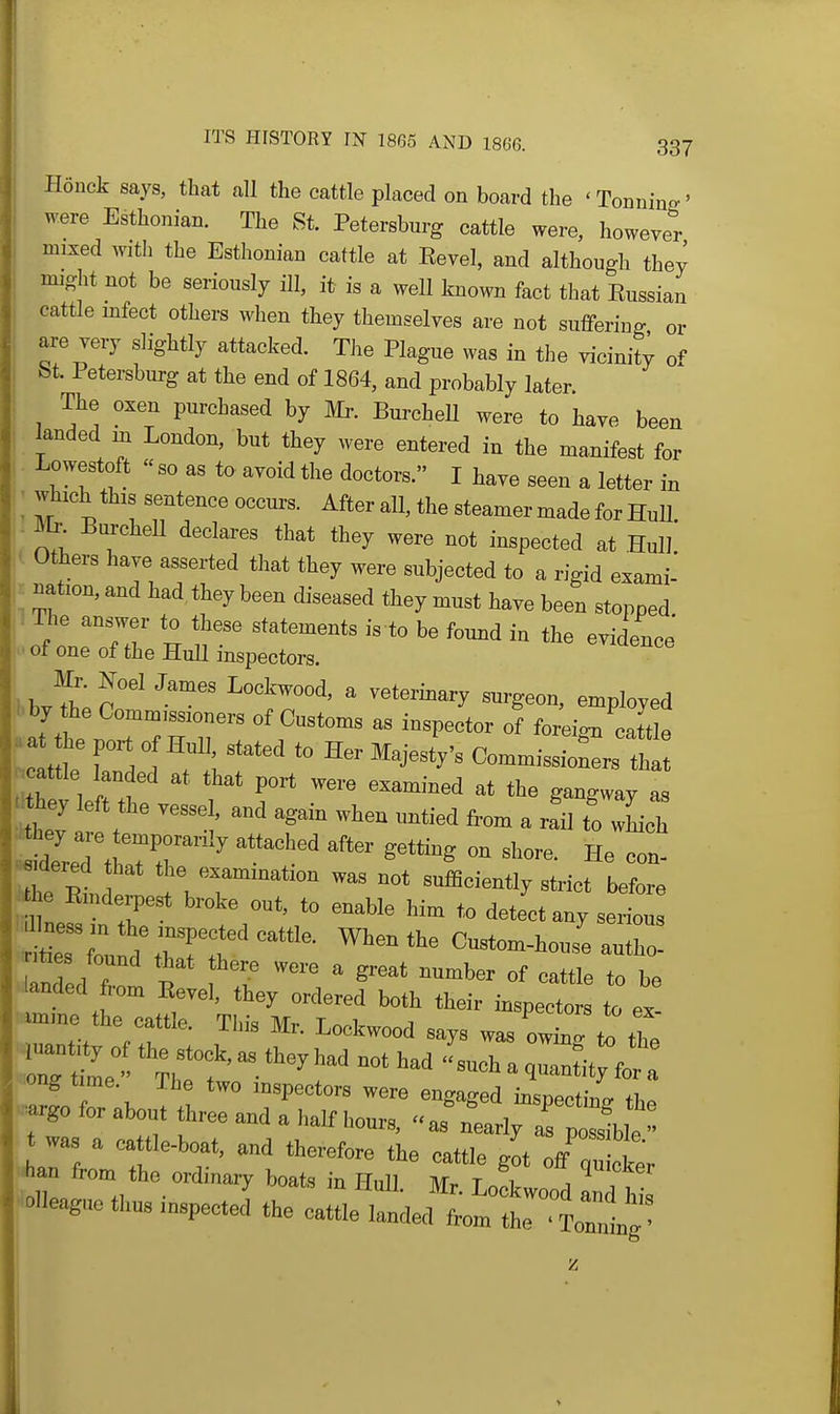 Honck says, that all the cattle placed on board the 'Tonnine' were Esthonian. The St. Petersburg cattle were, however mixed with the Esthonian cattle at Eevel, and although they might not be seriously ill, it is a well known fact that Eussian cattle mfect others when they themselves are not suffering or are very slightly attacked. The Plague was in the vicinity of bt. Petersburg at the end of 1864, and probably later The oxen purchased by Mr. BurcheU were to have been 1 landed m London, but they were entered in the manifest for I Lowestoft  so as to avoid the doctors. I have seen a letter in ■ ^l^c^this sentence occmu After all, the steamer made for HuU. ,- ^. BurcheU declares that they were not inspected at Hull |( Others have asserted that they were subjected to a rigid exami' 1^ mtion, and had they been diseased they must have been stopped ■ ot one of the Hull mspeetora. > ■^'^ ^^x^'  ^termary ^rgeon, employed 1. by the Comm,ss:o„ers of Customs as inspector of foreign catt e aa t e port of Hnll stated to Her Majesty's Commissioners ft^ .cattle landed at that port were examined at the gangway a ^dTred 117' ' ™ He con- rhe eL ' » .on wa. not snificiently strict before tthe Emderpest broke out. to enable him to detect any serious rteTf '^^''^ Custom-house authj landed from EeTel, they ordered both their inspectors to ex »nne the cattle. Tins Mr, Lockwood says was owtl ^ tt ong time Tbe two mapectors were engaged insnectinff tl,„ -go for about three and a half hours, as nearly T^^l was a eattle-boat, and therefore the cattle g^t off ZcW Aan from the ordinary boats in Hull Mr T„ i j , .neaguc thus inspect J the c^.U^Il^T^CL'^^