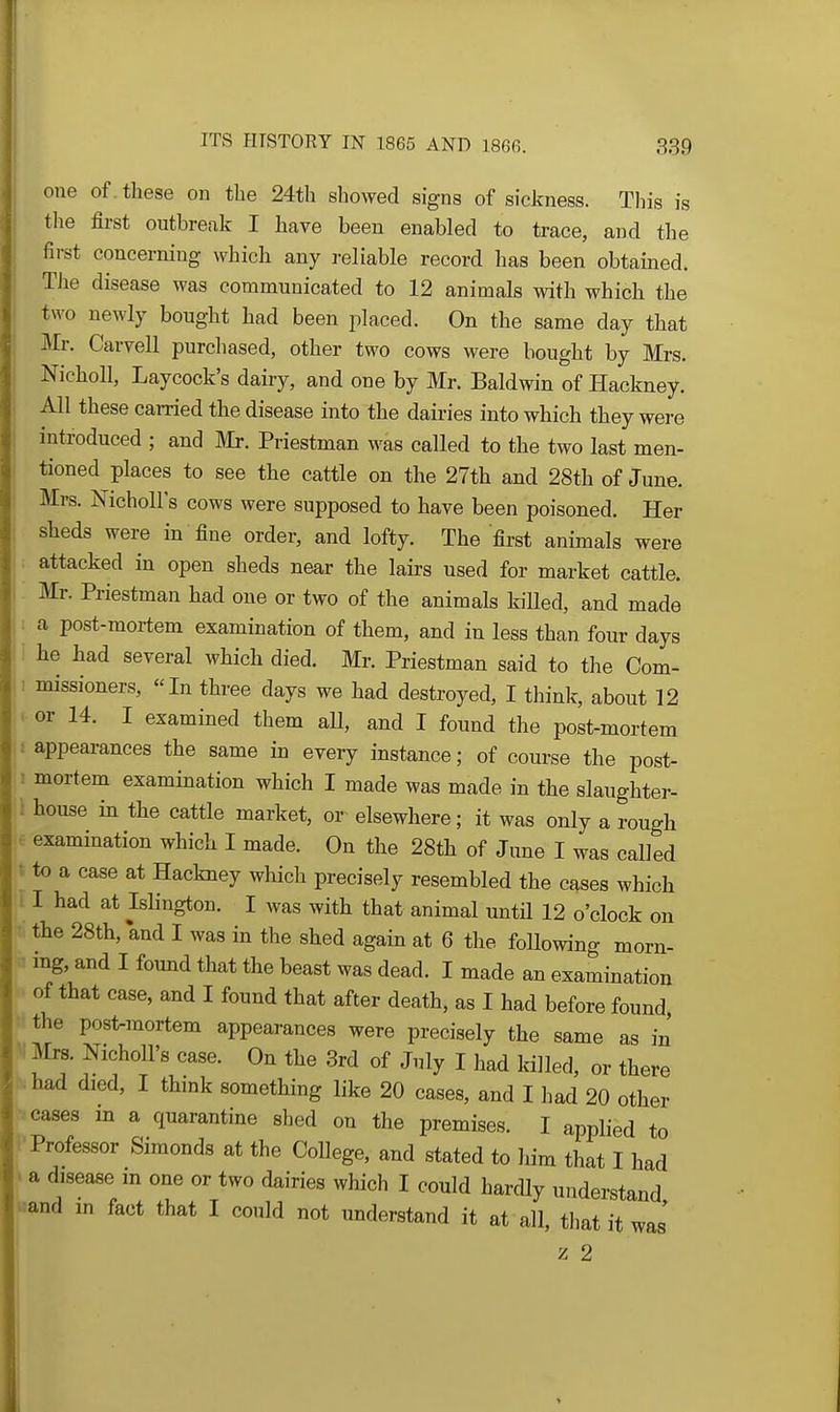 one of . these on the 24th showed signs of sickness. This is the fii'st outbreak I have been enabled to trace, and the first concerning which any reliable record has been obtained. The disease was communicated to 12 animals with which the two newly bought had been placed. On the same day that Mr. Carvell purchased, other two cows were bought by Mrs. Nicholl, Laycock's dairy, and one by Mr. Baldwin of Hackney. All these carried the disease into the dairies into which they were introduced ; and Mr. Priestman was called to the two last men- tioned places to see the cattle on the 27th and 28th of June. Mrs. Nicholl's cows were supposed to have been poisoned. Her sheds were in fine order, and lofty. The first animals were ; attacked in open sheds near the lairs used for market cattle. Mr. Priestman had one or two of the animals killed, and made : a post-mortem examination of them, and in less than four days 1 he had several which died. Mr. Priestman said to the Com- ! missioners, In three days we had destroyed, I think, about 12 . or 14. I examined them all, and I found the post-mortem i appearances the same in every instance; of course the post- 1 mortem examination which I made was made in the slaughter- \ house in the cattle market, or elsewhere; it was only a rough e examination which I made. On the 28th of Jime I was called t to a case at Hackney which precisely resembled the cases which I I had at Islington. I was with that animal until 12 o'clock on • the 28th, and I was in the shed again at 6 the following morn- mg, and I found that the beast was dead. I made an examination of that case, and I found that after death, as I had before found, ttthe post-mortem appearances were precisely the same as in V Mrs. Nicholl's case. On the 3rd of July I had killed, or there had died, I think something like 20 cases, and I had 20 other cases m a quarantine shed on the premises. I applied to Professor Simonds at the College, and stated to liim that I had . a disease in one or two dairies which I could hardly understand «and in fact that I could not understand it at all, that it was' '/^ 2