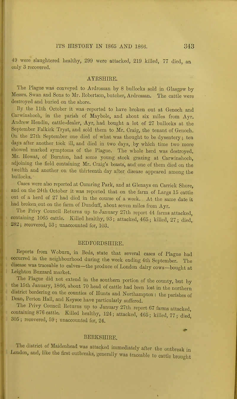 49 were slaughtered healthy, 299 were attacked, 219 killed, 77 died, an ouly 3 recovered. AYESHIEE. The Plague was conveyed to Ardrossan by 8 bullocks sold in Glasgpw by Messrs. Swan and Sons to Mr. Eobertson, butcher, Ardrossan. The cattle were destroyed and buried on the shore. By the 11th October it was reported to have broken out at Genoch and Carwinshoch, in the parish of Maybole, and about six miles from Ayr. Andrew Hendin, cattle-dealer, Ayr, had bought a lot of 27 bullocks at the September Falkirk Tryst, and sold them to Mr, Craig, the tenant of Genoch. On the 27th September one died of what was thought to be dysentery; ten days after another took ill, and died in two days, by which time two more showed marked symptoms of the Plague. The whole herd was destroyed. Mr. Howat, of Bumton, had some young stock gi-azing at Carwinshoch, adjoining the field containing Mr. Craig's beasts, and one of them died on the twelfth and another on the thirteenth day after disease appeared among the bullocks. ■ Cases were also reported at Cumring Park, and at Glenays on Camck Shore, and on the 24th October it was reported that on the farm of Largs 15 cattle out of a herd of 27 had died in the course of a week. At the same date it had broken, out on the farm of Dunduff, about seven miles from Ayr. The Privy Council Returns up to January 27th report 44 farms attacked, containing 1065 cattle. Killed healthy, 93; attacked, 465; killed, 27; died, 282; recovered, 53; unaccounted for, 103. BEDFOEDSHIRE. Eeports from Woburn, in Beds, state that several cases of Plague had ( occurred in the neighbourhood during the week ending 4th September The ( disease was traceable to calves-the produce of London dairy cows-bought at ' Leighton Buzzard market. The Plague did not extend in the southern portion of the county, but by the 15th January, 1866, about 70 head of cattle liad been lost in the northern district bordering on the counties of Hunts and Northampton : the parishes of Dean, Perton Hall, and Keysoe have particularly suffered. The Privy Council Eeturns up to January 27th report 67 farms attacked contaimng 876 cattle. Killed healthy, 124; attacked, 465; killed, 77- died' 305; recovered, 59; unaccounted for, 24. ' ' . BEEKSHIEE. The district of Maidenhead was attacked immediately after the outbreak in I London, and, like the first outbreaks, generally was traceable to cattle brouWit