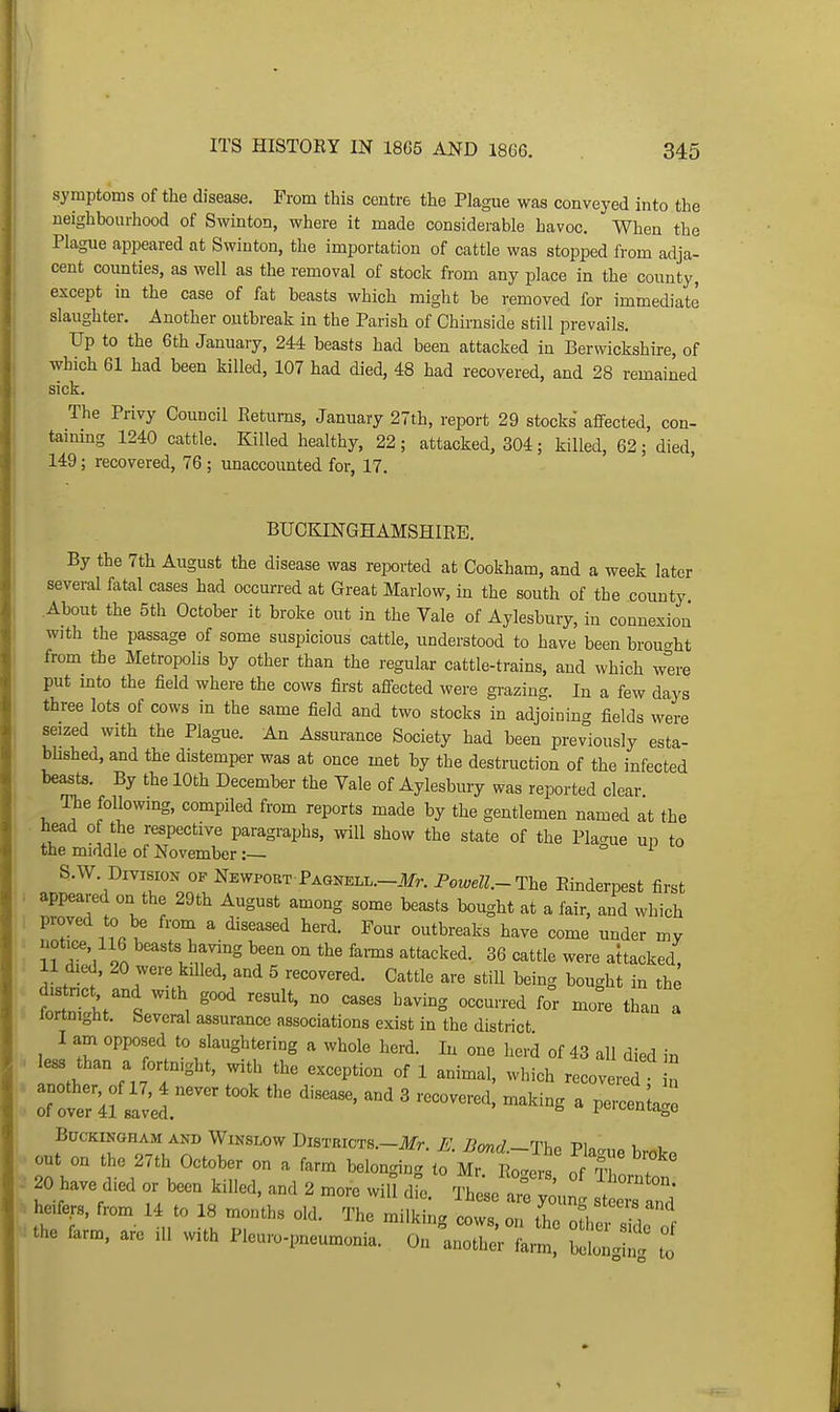 symptoms of the disease. From this centre the Plague was conveyed into the neighbourhood of Swiuton, where it made considerable havoc. When the Plague appeared at Swinton, the importation of cattle was stopped from adja- cent counties, as well as the removal of stock from any place in the county, except in the case of fat beasts which might be removed for immediate slaughter. Another outbreak in the Parish of Chirnside still prevails. Up to the 6th January, 244 beasts had been attacked in Berwickshire, of which 61 had been killed, 107 had died, 48 had recovered, and 28 remained sick. The Privy Council Keturns, January 27th, report 29 stocks affected, con- tammg 1240 cattle. Killed healthy, 22; attacked, 304; killed, 62; died, 149; recovered, 76 ; unaccounted for, 17. BUCKINGHAMSHIRE. By the 7th August the disease was reported at Cookham, and a week later several fatal cases had occurred at Great Marlow, in the south of the county About the 5th October it broke out in the Vale of Aylesbury, in connexion with the passage of some suspicious cattle, understood to have been brought from the Metropolis by other than the regular cattle-trains, and which were put mto the field where the cows first affected were grazing. In a few days three lots of cows in the same field and two stocks in adjoining fields were seized with the Plague. An Assurance Society had been previously esta- blished, and the distemper was at once met by the destruction of the infected beasts. By the 10th December the Vale of Aylesbury was reported clear The following, compiled from reports made by the gentlemen named at the head of the respective paragraphs, will show the state of the Pla-ue un to the middle of November:— ° S.W. Division of Newport PAGNELL.-.¥n Fowell.-The Emderpest first appeared on the 29th August among some beasts bought at a fair, and which Ttlf H°« >! ^-^'T'^ ^'^^ ^der my notK^, 116 beasts having been on the fai-ms attacked. 36 cattle were attacked, 11 died. 20 were killed, and 5 recovered. Cattle are still being bought in the ?ort„tht .  , ^^^ '^^^^^ 'I than a lortnight. beveral assurance associations exist in the district I am opposed to slaughtering a whole herd. In one herd of 43 all died in less than a fortnight, with the exception of 1 animal, which recovered a 7^:'nLi'r''' -^'^^^ ^ Buckingham AND WiNSLOw Districts.—il/r. ^o«r/_Ti.o Pin u , out on the 27th October on a farm belon^in. to Mr rL^' T 20 have died or been killed, and 2 more will ll Ihese ie In st heifers, from 14 to 18 months old. The milkin. cows rtho ofh. the farm, are ill with Pleuro-pneumonia. On ^l o^Zlm ^^^^ I