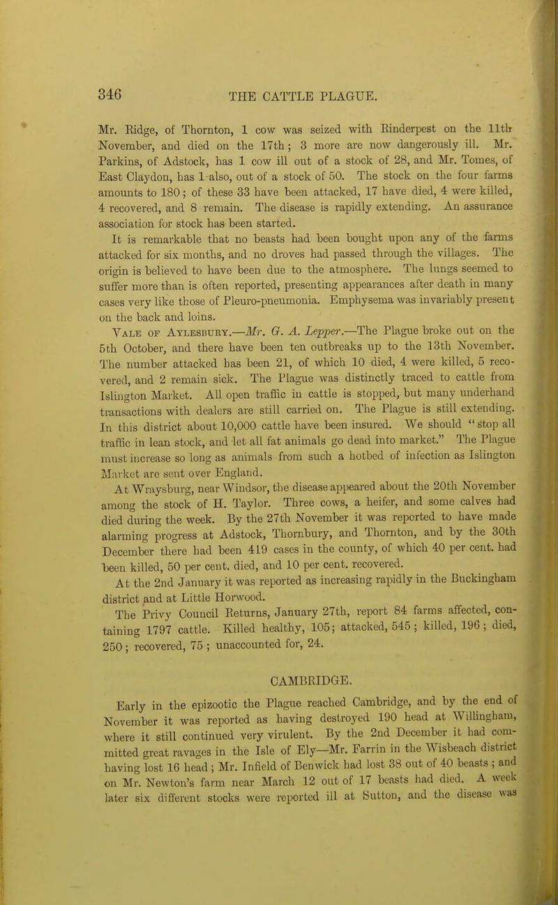 Mr. Ridge, of Thornton, 1 cow was seized with Rinderpest on the lltb November, and died on the 17th; 3 more are now dangerously ill. Mr. Parkms, of Adstock, has 1 cow ill out of a stock of 28, and Mr. Tomes, of East Claydon, has 1 also, out of a stock of 50. The stock on the four farms amounts to 180; of these 33 have been attacked, 17 have died, 4 were killed, 4 recovered, and 8 remain. The disease is rapidly extending. An assurance association for stock has been started. It is remarkable that no beasts had been bought upon any of the farms attacked for six months, and no droves had passed through the villages. The origin is believed to have been due to the atmosphere. The lungs seemed to suffer more than is often reported, presenting appearances after death in many cases very like those of Pleuro-pneumonia. Emphysema was invariably present on the back and loins. Vale of Aylesbury.—Mr. O. A. Lepper.—The Plague broke out on the 5th October, and there have been ten outbreaks up to the 13th November. The number attacked has been 21, of which 10 died, 4 were killed, 5 reco- vered, and 2 remain sick. The Plague was distinctly traced to caltle from Islington Market. All open traffic in cattle is stopped, but many underhand transactions with dealers are still carried on. The Plague is still extending. In this district about 10,000 cattle have been insured. We should stop all traffic in lean stock, and let all fat animals go dead into market. The Plague must increase so long as animals from such a hotbed of infection as Islington Market are sent over England. At Wraysburg, near Windsor, the disease appeared about the 20th November among the stock of H. Taylor. Three cows, a heifer, and some calves had died during the week. By the 27th November it was reported to have made alarming progress at Adstock, Thornbury, and Thornton, and by the 30th December there had been 419 cases in the county, of which 40 per cent, had been killed, 50 per cent, died, and 10 per cent, recovered. At the 2nd January it was reported as increasing rapidly in the Buckingham district and at Little Horwood. The Privy Council Returns, January 27th, report 84 farms affected, con- taining 1797 cattle. Killed healthy, 105; attacked, 545 ; killed, 196 ; died, 250; recovered, 75 ; unaccounted for, 24. CAMBRIDGE. Early in the epizootic the Plague reached Cambridge, and by the end of November it was reported as having destroyed 190 head at Willingham, where it still continued very virulent. By the 2nd December it had com- mitted great ravages in the Isle of Ely—Mr. Farrin in the Wisbeach district having lost 16 head ; Mr. Infield of Benwick had lost 38 out of 40 beasts ; and on Mr. Newton's farm near March 12 out of 17 beasts had died. A week later six different stocks were reported ill at Sutton, and the disease was