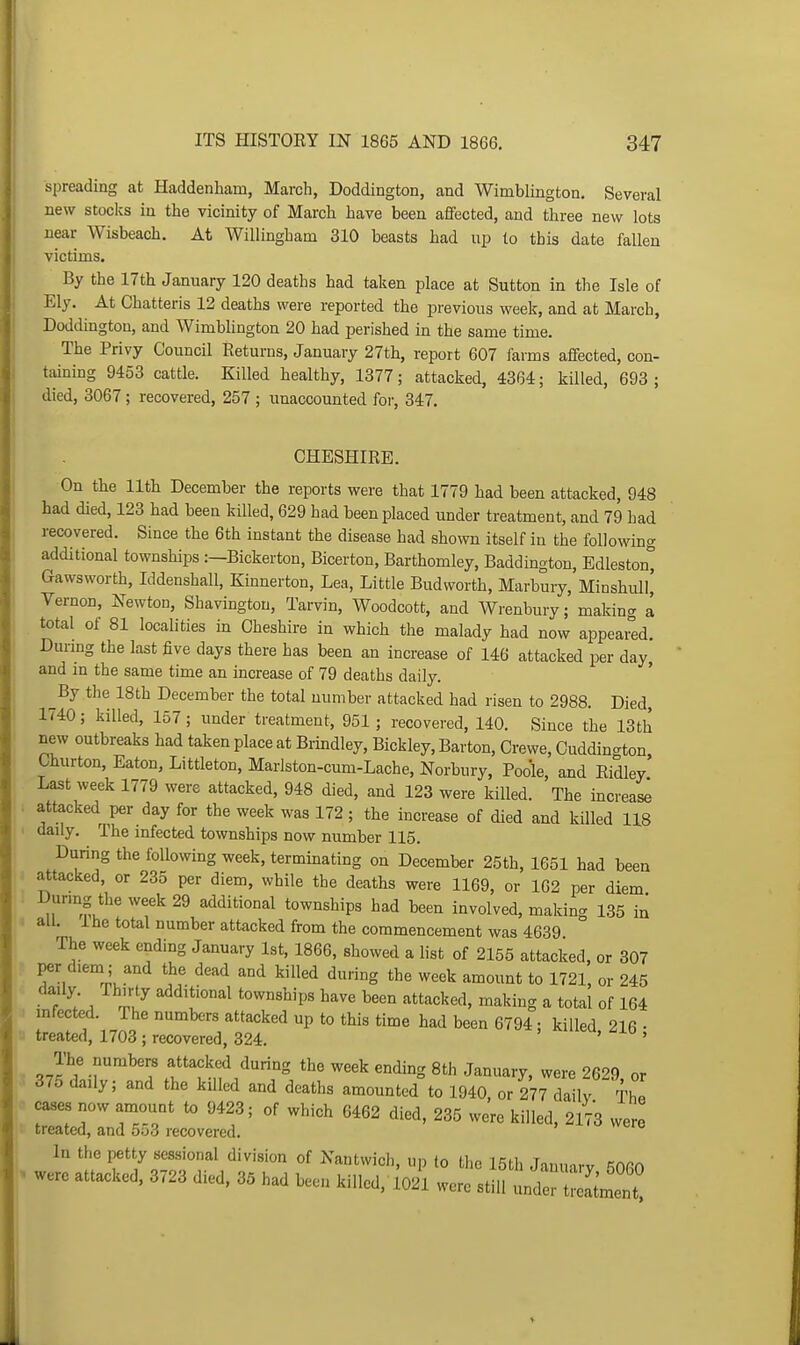 spreading at Haddenham, March, Doddington, and Wimblington. Several new stocks in the vicinity of March have been affected, and three new lots near Wisbeach. At Willingham 310 beasts had up to this date fallen victims. By the 17th January 120 deaths had taken place at Sutton in the Isle of Ely. At Chatteris 12 deaths were reported the previous week, and at March, Doddington, and Wimblington 20 had perished in the same time. The Privy Council Returns, January 27th, report 607 farms affected, con- taining 9453 cattle. Killed healthy, 1377; attacked, 4364; killed, 693; died, 3067 ; recovered, 257 ; unaccounted for, 347. CHESHIRE. On the 11th December the reports were that 1779 had been attacked, 948 had died, 123 had been killed, 629 had been placed under treatment, and 79 had recovered. Since the 6th instant the disease had shown itself in the following additional townships :—Bickerton, Bicerton, Barthomley, Baddington, Edleston^ Gawsworth, Iddenshall, Kinnerton, Lea, Little Budworth, Marbury, Minshull, Vernon, Newton, Shavingtou, Tarvin, Woodcott, and Wrenbury; making a total of 81 localities in Cheshire in which the malady had now appeai^ed. Durmg the last five days there has been an increase of 146 attacked per day, and m the same time an increase of 79 deaths daily. By the 18th December the total number attacked had risen to 2988. Died, 1740; killed, 157; under treatment, 951; recovered, 140. Since the 13th new outbreaks had taken place at Brmdley, Bickley, Barton, Crewe, Cuddington Churton, Eaton, Littleton, Marlston-cum-Lache, Norbiiry, Poole, and Ridley Last week 1779 were attacked, 948 died, and 123 were killed. The increas^ attacked per day for the week was 172; the increase of died and killed 118 daily. The infected townships now number 115. During the following week, terminating on December 25th, 1651 had been attacked, or 235 per diem, while the deaths were 1169, or 162 per diem Durmg the week 29 additional townships had been involved, making 135 in all. Ihe total number attacked from the commencement was 4639 The week ending January 1st, 1866, showed a list of 2155 attacked, or 307 per diem; and the dead and killed during the week amount to 1721, or 245 daily Thirty additional townships have been attacked, making a total of 164 infected. The numbers attacked up to this time had been 6794; killed 216 • treated, 1703; recovered, 324. ' ' The numbers attacked during the week ending 8th January, were 2629, or 375 daily; and the killed and deaths amounted to 1940, or 277 daily The cases now amount to 9423; of which 6462 died, 235 were killed, 2173 were 11 treated, and 553 recovered. weie In the petty sessional division of Nantwicli, up to the 15th Januarv 5060 . were attacked, 3723 died, 35 had been killed, 1021 were still nnZZlllZ