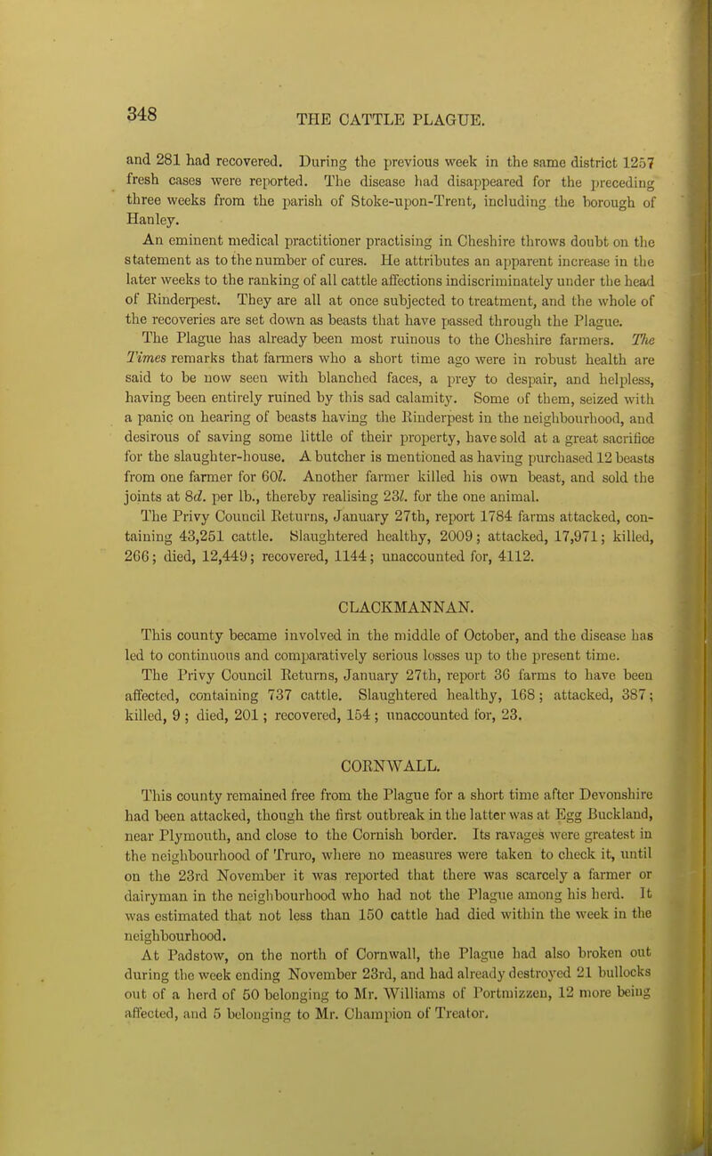 and 281 had recovered. During the previous week in the same district 1257 fresh cases were reported. The disease had disappeared for the preceding three weeks from the parish of Stoke-upon-Trent, including the borough of Hanley. An eminent medical practitioner practising in Cheshire throws doubt on tlie statement as to the number of cures. He attributes an apparent increase in the later weeks to the ranking of all cattle affections indiscriminately under the head of Rinderpest. They are all at once subjected to treatment, and the whole of the recoveries are set down as beasts that have passed through the Plague. The Plague has already been most ruinous to the Cheshire farmers. Tlie Times remarks that fanners who a short time ago were in robust health are said to be now seen with blanched faces, a prey to despair, and helpless, having been entirely ruined by this sad calamity. Some of them, seized with a panic on hearing of beasts having the Rinderpest in the neighbourhood, and desirous of saving some little of their property, have sold at a great sacrifice for the slaughter-house. A butcher is mentioned as having purchased 12 beasts from one farmer for 60Z. Another farmer killed his own beast, and sold the joints at Sd. per lb., thereby realising 22>l. for the one animal. The Privy Council Returns, January 27th, report 1784 fai-ms attacked, con- taining 43,251 cattle. Slaughtered healthy, 2009; attacked, 17,971; killed, 266; died, 12,449; recovered, 1144; unaccounted for, 4112. CLACKMANNAN. This county became involved in the middle of October, and the disease has led to continuous and comparatively serious losses up to the present time. The Privy Council Returns, January 27th, report 3G farms to have been aifectcd, containing 737 cattle. Slaughtered healthy, 168; attacked, 387; killed, 9 ; died, 201; recovered, 154; unaccounted for, 23. CORNWALL. This county remained free from the Plague for a short time after Devonshire had been attacked, though the first outbreak in the latter was at Egg Buckland, near Plymouth, and close to the Cornish border. Its ravages were greatest in the neighbourhood of Truro, wliere no measures were taken to check it, until on the 23rd November it was reported that there was scarcely a farmer or dairyman in the neighbourhood who had not the Plague among his herd. It was estimated that not less than 150 cattle had died within the week in the neighbourhood. At Padstow, on the north of Cornwall, the Plague had also broken out during the week ending November 23rd, and had already destroyed 21 bullocks out of a herd of 50 belonging to Mr. Williams of Portmizzen, 12 more being affected, and 5 belonging to Mr. Champion of Treator,