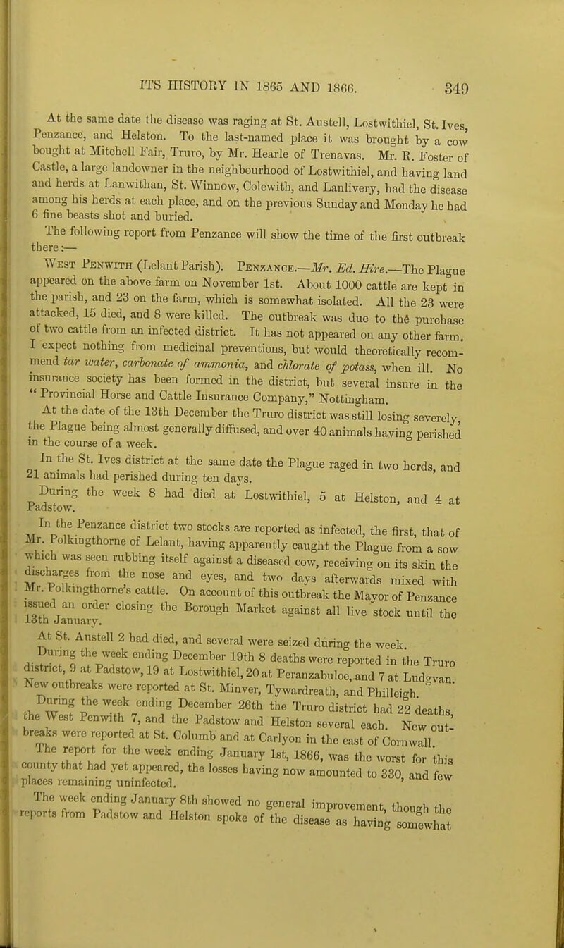 At the same date the disease was raging at St. Austell, Lostwithiel, St. Ives Penzance, and Helston. To the last-named place it was brought by a cow bought at Mitchell Fair, Truro, by Mr. Hearle of Trenavas. Mr. R. Foster of Castle, a large landowner in the neighbourhood of Lostwithiel, and having land and herds at Lanwithan, St. Winnow, Colewith, and Lanlivery, had the disease among his herds at each place, and on the previous Sunday and Monday he had 6 fine beasts shot and buried. The following report from Penzance will show the time of the first outbreak there:— West Penwith (Lelant Parish). Penzance.—Ifr. Ed. Hire.~The Plague appeared on the above farm on November 1st. About 1000 cattle are kept°in the parish, and 23 on the farm, which is somewhat isolated. All the 23 were attacked, 15 died, and 8 were killed. The outbreak was due to the purchase of two cattle from an infected district. It has not appeared on any other farm. I expect nothing from medicinal preventions, but would theoretically recom- mend tar tvaier, carlonate of ammonia, and chlorate of potass, when ill. No insurance society has been formed in the district, but several insure in the  Provincial Horse and Cattle Insurance Company, Nottingham. At the date of the 13th December the Truro district was still losin^ severely the Plague being ahnost generally difiused, and over 40 animals having perished in the course of a week. In the St. Ives district at the same date the Plague raged in two herds and 21 animals had perished during ten days. ' During the week 8 had died at Lostwithiel, 5 at Helston, and 4 at Padstow. Penzance district two stocks are reported as infected, the first, that of Mr. Polkmgthorne of Lelant, having apparently caught the Plague from a sow • which was seen rubbing itself against a diseased cow, receiving on its skin the i fjscharges from the nose and eyes, and two days afterwards mixed with I Mr. Polkmgthorne s cattle. On account of this outbreak the Mavor of Penzance ill t'' ^^'^'^ ^S^^'^ all live;tock until the iotn January. At St. Austell 2 had died, and several were seized during the week During the week ending December 19th 8 deaths were reported in the Truro district, 9 at Padstow. 19 at Lostwithiel, 20 at PeranzabuloCand 7 at Lud^an •> New outbreaks were reported at St. Minver, Tywardreath, and Philleigh ' Dunng the week ending December 26th the Truro district had 22 deaths Che West Penwith 7, and the Padstow and Helston several each. New out! breai.s were reported at St. Columb and at Carlyon in the east of Cornwall The report or the week ending January Ist, 1866, was the worst for Ihis county that had yet appeared, the losses having now amounted to 330, and few place.s remaining uninfected. ' The week ending January 8th showed no general improvement thnu.h fi reports from Padstow and Helston spoke of'the ^ise^r^ZZ :^^