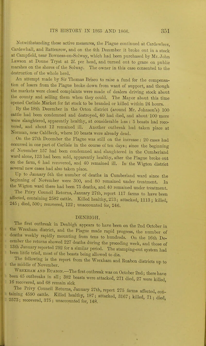 Notwithstanding these active measures, the Plague continued at Cardewlecs, Cardewhall, and Eattenrow, and on the 4th December it broke out in a stock at Camijfield, near Bowness-on-Solway, which had been ijurchased by Mr. John Lawson at Doune Tryst at 21. per head, and turned out to graze on public marshes on the shores of the Solway. The owner in this case consented to the destruction of the whole herd. An attempt made by Sir Thomas Brisco to raise a fund for the compensa- tion of losers from the Plague broke down from want of support, and though the markets were closed complaints were made of dealers driving stock about the county and selling them when they could. The Mayor about this time opened Carlisle Market for fat stock to be branded or killed within 24 hours. By the 18th December in the Orton district (around Mr. Johnson's) 100 cattle had been condemned and destroyed, 40 had died, and about 100 more were slaughtered, apparently healthy, at considerable loss : 5 beasts had reco- vered, and about 12 remained ill. Another outbreak had taken place at Norman, near Caldbeck, where 10 beasts were already dead. On the 27th December the Plague was still on the increase; 20 cases had occurred in one part of Carlisle in the course of ten days; since the beginning of November 157 had been condemned and slaughtered in the Cumberland ward alone, 123 had been sold, apparently healthy, after the Plague broke out on the fai-m, 6 had recovered, and 40 remained ill. In the Wigton district several new cases had also taken place. Up to January 5th the number of deaths in Cumberland ward since the beginning of November were 300, and 80 remained under treatment. In the Wigton ward there had been 75 deaths, and 40 remained under treatment. The Privy Council Eeturns, January 27th, report 117 farms to have been affected, containing 2582 cattle. Killed healthy, 273; attacked, 1113 ; killed, 245 ; died, 500; recovered, 122 ; unaccounted for, 246. DENBIGH. The first outbreak in Denbigh appears to have been on the 2nd October in the Wrexham district, and the Plague made rapid progress, the number of deaths weekly rapidly mounting from tens to hundreds. On the 16th De- cembei- the returns showed 227 deaths during the preceding week, and those of 13th January reported 292 for a similar period. The stamping-out system had been little tried, most of the beasts being allowed to die. The following is the report from the Wrexham and Ruabon districts up to the middle of November, Wrexham and RuABON.-The first outbreak was on October 2nd; there have 0 been 45 outbreaks in all; 382 beasts were attacked, 271 died, 27 were killed 16 recovered, and 68 remain sick ' TTie Privy Council Returns, Januar^r 27th, report 275 farms affected con- ; teinmg 4590 cattle. Killed healthy, 187; attacked, 3167; killed, 71 • died 2573; recovered, 375 ; unaccounted for, 148 '