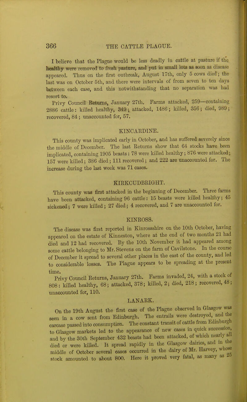 I believe that the Plague would be less deadly iu cattle at pasture if the hralthy were removed to fresh pasture, and put in small lots as soon as disease appeared. Thus on the first outbreak, August 17th, only 5 cows died; the last was on October 5th, and there were intervals of from seven to ten days between each case, and this notwithstanding that no separation was had resort to. Privy Council Eeturns, January 27th, Farms attacked, 259—containing 2886 cattle: killed healthy, 349; attacked, 1486; killed, 356; died, 989; recovered, 84; unaccounted for, 57. KINCARDINE. This county was implicated early in October, and has suffered severely since the middle of December. The last Eeturns sbow that 64 stocks have been implicated, containing 1905 beasts: 78 were killed healthy; 876 were attacked; 157 were killed; 386 died; 111 recovered; and 222 are unaccounted for. The increase during the last week was 71 cases. KIRKCUDBRIGHT. This county was first attacked in the beginning of December. Three farms have been attacked, containing 96 cattle: 15 beasts were killed healthy; 45 sickened; 7 were killed; 27 died; 4 recovered, and 7 are imaccounted for. KINROSS. TTie disease was first reported in Kinrossshire on the 10th October, having appeared on the estate of Kinneston, where at the end of two months 21 had died and 12 had recovered. By the lOth November it had appeared among some cattle belonging to Mr. Stevens on the farm of Cavilstone. In the course of December it spread to several other places in the east of the county, and led to considerable losses. The Plague appears to be spreading at the present time. . Privy Council Returns, January 27th. Farms mvaded, 24, with a stock ot 808: killed healthy, 68; attacked, 378; killed, 2; died, 218; recovered, 48; unaccounted for, 110. LANARK. On the 19th August the first case of the Plague observed in Glasgow was seen in a cow sent from Edinburgh. The entrails were destroyed, and the carcase passed into consumption. The constant transit of cattle from EdmburgU to Glasgow markets led to the appearance of new cases in quick succession, and by the 30th September 432 beasts had been attacked, of which nearly aii died or were killed. It spread rapidly in the Glasgow dairies, and m the middle of October several eases occurred in the dairy of Mr. Harvey, wliose stock amounted to about 800. Here it proved very fatal, as many as io