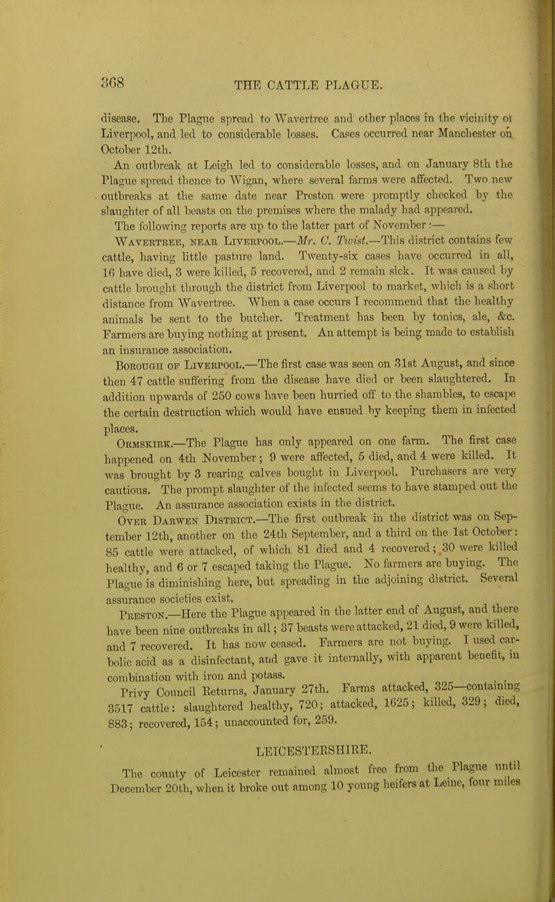 3G8 disease. The Plague spread to Wavertree and other places in the vicinity ol Liverpool, and led to considerable losses. Cases occurred near Manchester on October 12th. An outbreak at Leigh led to considerable losses, and on January Sth the Plague spread thence to Wigan, where several farms were affected. Two new outbreaks at the same date near Preston were promptly checked by the slaughter of all beasts on the premises where the malady had appeared. The following reports are up to the latter part of November:— Wavertree, near Liverpool.—M7\ G. Tiyis^.—This district contains few cattle, having little pasture land. Twenty-six cases have occurred in all, 16 have died, 3 were killed, 5 recovered, and 2 remain sick. It was caused by cattle brought through the district from Liverpool to market, which is a short distance from Wavertree. When a case occurs I recommend that the healthy animals be sent to the butcher. Treatment has been by tonics, ale, &c. Farmers are buying nothing at present. An attempt is being made to establish an insurance association. Borough of Liverpool.—The first case was seen on 31st August, and since then 47 cattle suffering from the disease have died or been slaughtered. In addition upwards of 250 cows have been hurried off to the shambles, to escape the certain destruction which would have ensued by keeping them in infected places. Ormskirk.—The Plague has only appeared on one farm. The first case happened on 4th November ; 9 were affected, 5 died, and 4 were killed. It was brought by 3 rearing calves bought in Liverpool. Purchasers are very cautious. The prompt slaughter of the infected seems to have stamped out the Plague. An assurance association exists in the district. Over Darwen District.—The first outbreak in the district was on Sep- tember 12th, another on the 24th September, and a third on the 1st October: 85 cattle were attacked, of which 81 died and 4 recovered; ,30 were killed healthy, and 6 or 7 escaped taking the Plague. No farmers are buying. The Plague is diminishing here, but spreading in the adjoining district. Several assurance societies exist. Preston.—Here the Plague appeared in the latter end of August, and there have been nine outbreaks in all; 37 beasts were attacked, 21 died, 9 were killed, and 7 recovered. It has now ceased. Farmers are not buying. I used car- bolic acid as a disinfectant, and gave it internally, with apparent benefit, m combination with iron and potass. _ _ Privy Council Returns, January 27th. Farms attacked, 325-contammg 3517 cattle: slaughtered healthy, 720; attacked, 1625; killed, 329; died, 883; recovered, 154; unaccounted for, 259. LEICESTERSHIRE. The county of Leicester remained almost free from the Plague until