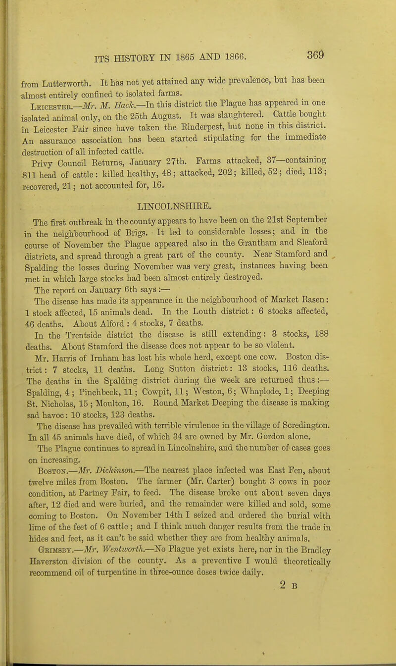 360 from Lutterworth. It has not yet attained any wide prevalence, but has been almost entirely confined to isolated farms. Leicestek.—ifr. M. Hack—In this district the Plague has appeared in one isolated animal only, on the 25th August. It was slaughtered. Cattle bought in Leicester Fair since have taken the Einderpest, but none in this district. An assurance association has been started stipulating for the immediate destruction of all infected cattle. Privy Council Returns, January 27th. Farms attacked, 37—containing 811 head of cattle: killed healthy, 48; attacked, 202; killed, 52; died, 113; recovered, 21; not accounted for, 16. LINCOLNSHIRE, The first outbreak in the county appears to have been on the 21st September in the neighbourhood of Brigs, It led to considerable losses; and in the course of November the Plague appeared also in the Grantham and Sleaford districts, and spread through a great part of the county. Near Stamford and ^ Spalding the losses during November was very great, instances having been met in which large stocks had been almost entirely destroyed. The report on January 6 th says:— The disease has made its appearance in the neighbourhood of Market Easen: 1 stock affected, 15 animals dead. In the Louth district: 6 stocks affected, 46 deaths. About Alford : 4 stocks, 7 deaths. In the Trentside district the disease is still extending: 3 stocks, 188 deaths. About Stamford the disease does not appear to be so violent. Mr. Harris of Imham has lost his whole herd, except one cow. Boston dis- trict: 7 stocks, 11 deaths. Long Sutton district: 13 stocks, 116 deaths. The deaths in the Spalding district during the week are returned thus:— Spalding, 4 ; Pinchbeck, 11; Cowpit, 11; Weston, 6; Whaplode, 1; Deeping St. Nicholas, 15 ; Moulton, 16. Eound Market Deeping the disease is making sad havoc: 10 stocks, 123 deaths. The disease has prevailed with terrible virulence in the village of Scredington. In all 45 animals have died, of which 34 are owned by Mr. Gordon alone. The Plague continues to spread in Lincolnshire, and the niunber of cases goes on increasing. Boston.—Mr. Dicldnson.—The nearest place infected was East Fen, about twelve miles from Boston. The farmer (Mr. Carter) bought 3 cows in poor condition, at Partney Fair, to feed. The disease broke out about seven days after, 12 died and were buried, and the remainder were killed and sold, some coming to Boston. On November 14th I seized and ordered the burial with lime of the feet of 6 cattle ; and I think much danger results from the trade in hides and feet, as it can't be said whether they are from healthy animals. Grimsby.—Mr, Wentworth,—No Plague yet exists here, nor in the Bradley Haverston division of the county. As a preventive I would theoretically recommend oil of turpentine in three-ounce doses twice daily. 2 B