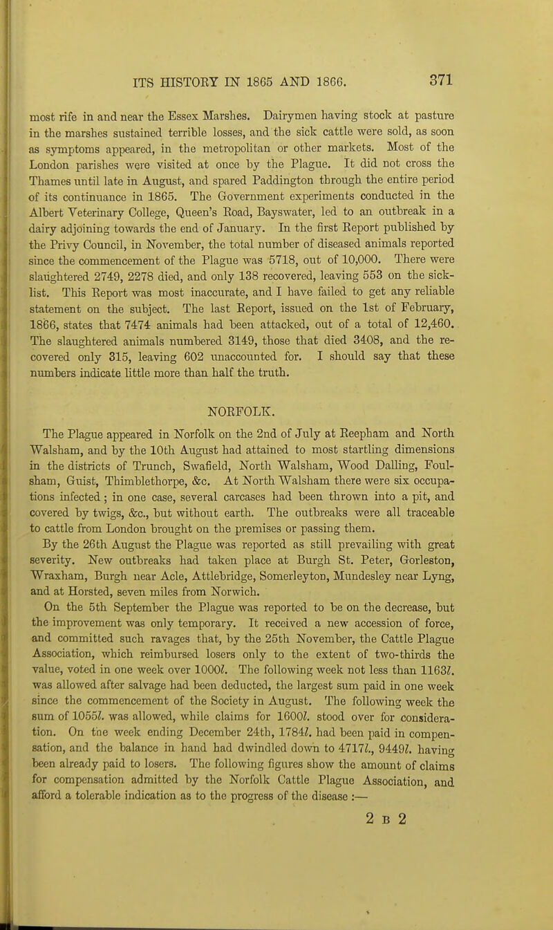 most rife in and near the Essex Marshes. Dairymen having stock at pasture in the marshes sustained terrible losses, and the sick cattle were sold, as soon as symptoms appeared, in the metropolitan or other markets. Most of the London parishes were visited at once by the Plague. It did not cross the Thames until late in August, and spared Paddington through the entire period of its continuance in 1865. The Government experiments conducted in the Albert Veterinary College, Queen's Eoad, Bayswater, led to an outbreak in a dairy adjoining towards the end of January. In the first Eeport published by the Privy Council, in November, the total number of diseased animals reported since the commencement of the Plague was 5718, out of 10,000. There were slaughtered 274:9, 2278 died, and only 138 recovered, leaving 553 on the sick- list. This Eeport was most inaccurate, and I have failed to get any reliable statement on the subject. The last Report, issued on the 1st of February, 1866, states that 7474 animals had been attacked, out of a total of 12,460. The slaughtered animals numbered 3149, those that died 3408, and the re- covered only 315, leaving 602 unaccounted for. I should say that these numbers indicate little more than half the truth. NOEFOLK. The Plague appeared in Norfolk on the 2nd of July at Reepham and North Walsham, and by the 10th August had attained to most startling dimensions in the districts of Trunch, Swafield, North Walsham, Wood Dalling, Foul- sham, Guist, Thimblethorpe, &c. At North Walsham there were six occupa- tions infected; in one case, several carcases had been thrown into a pit, and covered by twigs, &c., hut without earth. The outbreaks were all traceable to cattle from London brought on the premises or passing them. By the 26th August the Plague was reported as still prevailing with great severity. New outbreaks had taken place at Burgh St. Peter, Gorleston, Wraxham, Burgh near Acle, Attlebridge, Somerleyton, Mundesley near Lyng, and at Horsted, seven miles from Norwich. On the 5th September the Plague was reported to be on the decrease, but the improvement was only temporary. It received a new accession of force, and committed such ravages that, by the 25th November, the Cattle Plague Association, which reimbursed losers only to the extent of two-thirds the value, voted in one week over lOOOZ. The following week not less than 1163Z. was allowed after salvage had been deducted, the largest sum paid in one week since the commencement of the Society in August. The following week the sum of 1055Z. was allowed, while claims for 1600Z. stood over for considera- tion. On the week ending December 24th, 1784:1. had been paid in compen- sation, and the balance in hand had dwindled down to 4717Z., 9449Z. havino- been already paid to losers. The following figures show the amount of claims for compensation admitted by the Norfolk Cattle Plague Association, and afford a tolerable indication as to the progress of the disease :— 2 B 2