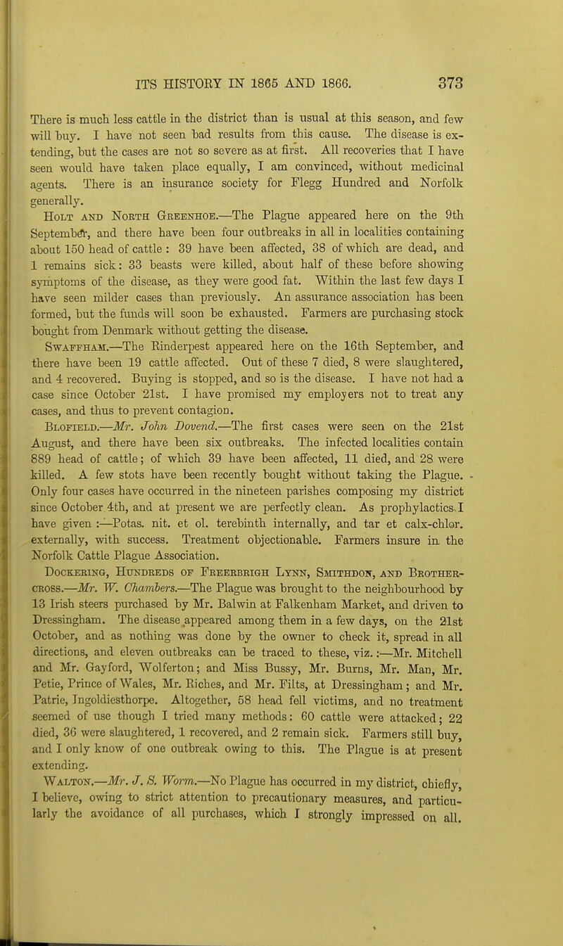 There is much less cattle in the district than is usual at this season, and few- will l)uy. I have not seen bad results from this cause. The disease is ex- tending, but the cases are not so severe as at first. All recoveries that I have seen would have taken place equally, I am convinced, without medicinal agents. There is an insurance society for Flegg Hundred and Norfolk generally. Holt and North Geeenhoe.—The Plague appeared here on the 9th Septembdl-, and there have been four outbreaks in all in localities containing about 150 head of cattle : 39 have been affected, 38 of which are dead, and 1 remains sick: 33 beasts were killed, about half of these before showing symptoms of the disease, as they were good fat. Within the last few days I have seen milder cases than previously. An assurance association has been formed, but the funds will soon be exhausted. Farmers are purchasing stock bought from Denmark without getting the disease. SwAFFHAM.—The Einderpest appeared here on the 16th September, and there have been 19 cattle affected. Out of these 7 died, 8 were slaughtered, and 4 recovered. Buying is stopped, and so is the disease. I have not had a case since October 21st. I have promised my employers not to treat any cases, and thus to prevent contagion. Blofield.—Mr. John Dovend.—The first cases were seen on the 21st August, and there have been six outbreaks. The infected localities contain 889 head of cattle; of which 39 have been affected, 11 died, and 28 were killed. A few stots have been recently bought without taking the Plague. - Only four cases have occurred in the nineteen parishes composing my district since October 4th, and at piresent we are perfectly clean. As prophylactics, I have given :—Potas. nit. et ol. terebinth internally, and tar et cals-chlor. externally, with success. Treatment objectionable. Farmers insure in the Norfolk Cattle Plague Association. DocKERiNG, Hundreds of Freeebrigh Lynn, Smithdon, and Brother- cross.—Mr. W. Chambers.—The Plague was brought to the neighbourhood by 13 Irish steers purchased by Mr. Balwin at Falkenham Market, and driven to Dressingham. The disease appeared among them in a few days, on the 21st October, and as nothing was done by the owner to check it, spread in all directions, and eleven outbreaks can be traced to these, viz.:—Mr. Mitchell and Mr. Gay ford, Wolferton; and Miss Bussy, Mr. Burns, Mr. Man, Mr. Petie, Prince of Wales, Mr. Eiches, and Mr. Filts, at Dressingham ; and Mr. Patrie, Ingoldicsthorpe. Altogether, 58 head fell victims, and no treatment seemed of use though I tried many methods: 60 cattle were attacked; 22 died, 36 were slaughtered, 1 recovered, and 2 remain sick. Farmers still buy, and I only know of one outbreak owing to this. The Plague is at present extending. Walton.—Mr. J. S. Worm.—^No Plague has occurred in my district, chiefly, I believe, owing to strict attention to precautionary measures, and particu- larly the avoidance of all purchases, which I strongly impressed on all. >
