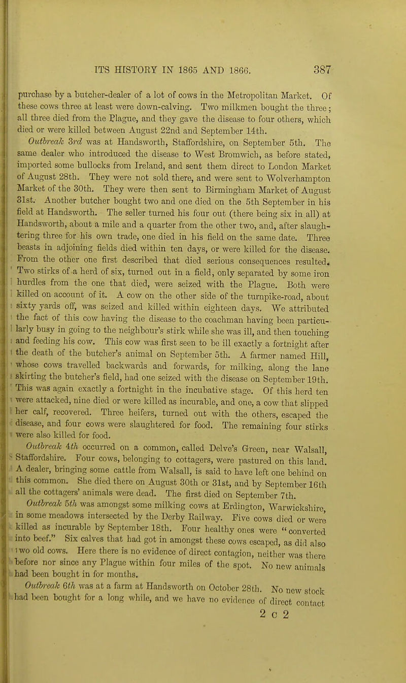 purchase by a butcher-dealer of a lot of cows in the Metropolitan Market. Of these cows three at least were down-calving. Two milkmen bought the three; all three died from the Plague, and they gave the disease to four others, which died or were killed between August 22nd and September 14th. Outbreak 3rd was at Handsworth, Staffordshire, on September 5th. The same dealer who introduced the disease to West Bromwich, as before stated, imported some bullocks from Ireland, and sent them direct to London Market of August 28th. They were not sold there, and were sent to Wolverliampton Market of the 30th. They were then sent to Birmingham Market of August 31st.- Another butcher bought two and one died on the 5th September in his iield at Handsworth, The seller tiirned his four out (there being six in all) at Handsworth, about a mile and a quarter from the other two, and, after slaugh- tering three for his own trade, one died in his field on the same date. Three beasts in adjoining fields died within ten days, or were killed for the disease. From the other one first described that died serious consequences resulted. ' Two stirks of a herd of six, turned out in a field, only separated by some iron i hurdles from the one that died, were seized with the Plague. Both were i killed on account of it. A cow on the other side of the turnpike-road, about ! sixty yards off, was seized and killed within eighteen days. We attributed I the fact of this cow having the disease to the coachman having been particu- i larly busy in going to the neighbour's stirk while she was ill, and then touching 1 and feeding his cow. This cow was first seen to be ill exactly a fortnight after 1 the death of the butcher's animal on September 5th. A farmer named Hill, ' whose cows travelled backwards and forwards, for milking, along the lane ! skirting the butcher's field, had one seized with the disease on September 19 th. ' This was again exactly a fortnight in the incubative stage. Of this herd ten \ were attacked, nine died or were killed as incurable, and one, a cow that slipped r her calf, recovered. Three heifers, turned out with the others, escaped the disease, and four cows were slaughtered for food. The remaining four stirks V were also killed for food. Outbreak Uh occurred on a common, called Delve's Green, near Walsall, ^ Staffordshire. Four cows, belonging to cottagers, were pastured on this laud! ' A dealer, bringing some cattle from Walsall, is said to have left one behind on this common. She died there on August 30th or 31st, and by September 16th all the cottagers' animals were dead. The first died on September 7th, Outbreak 5th was amongst some milking cows at Erdington, Warwickshire in some meadows intersected by the Derby Railway. Five cows died or were ■ killed as incurable by September 18th. Four healthy ones were  converted into beef. Six calves that had got in amongst these cows escaped, as did also 1W0 old cows. Here there is no evidence of direct contagion, neither was there •before nor since any Plague within four miles of the spot. No new animals ^had been bought in for months. Outbreak 6th was at a farm at Handsworth on October 28th. No new stock had been bought for a long while, and we have no evidence of direct contact 2 0 2