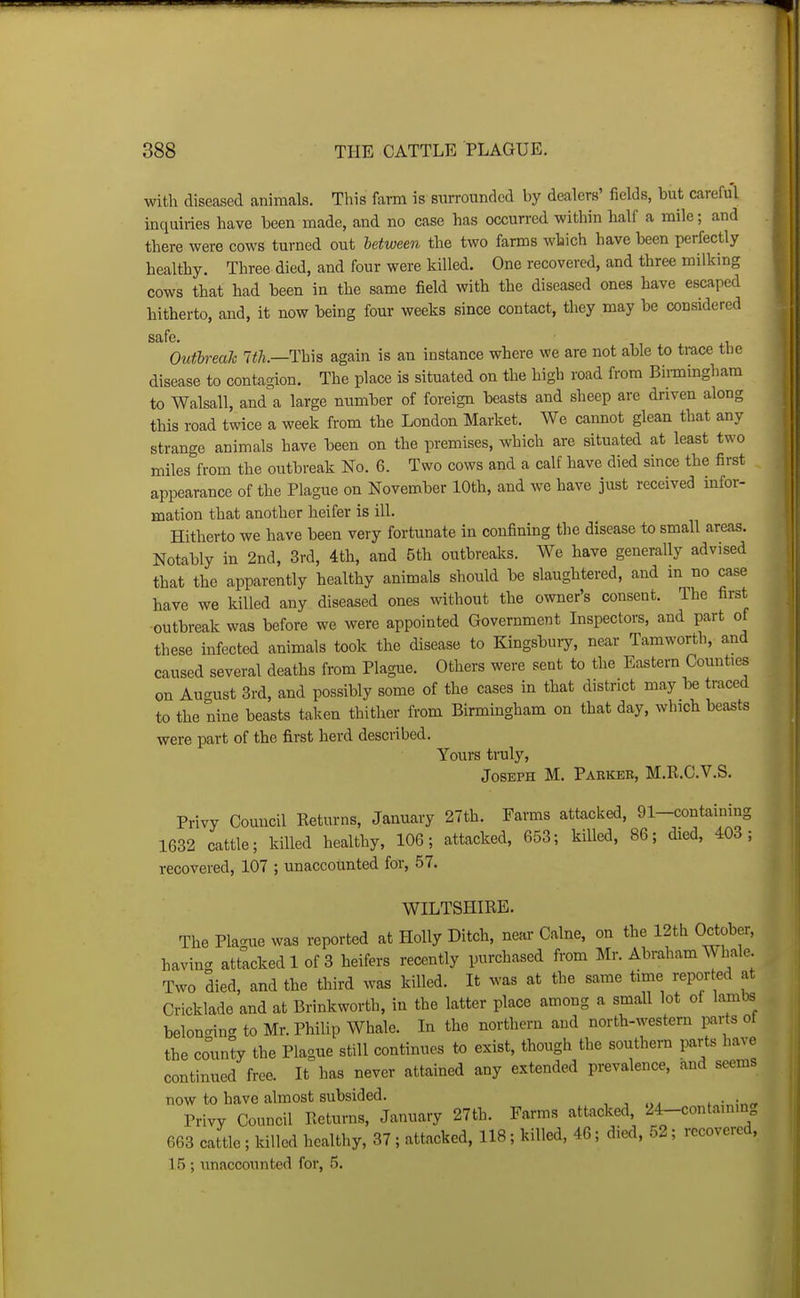 with diseased animals. This farm is surrounded by dealers' fields, but careful inquiries have been made, and no case has occurred within half a mile; and there were cows turned out between the two farms which have been perfectly healthy. Three died, and four were killed. One recovered, and three milking cows that had been in the same field with the diseased ones have escaped hitherto, and, it now being four weeks since contact, they may be considered safe. Outlreak 7<A.—This again is an instance where we are not able to trace tbe disease to conta-ion. The place is situated on the higb road from Binningham to Walsall, and a large number of foreign beasts and sheep are driven along this road twice a week from the London Market. We cannot glean that any strange animals have been on the premises, which are situated at least two miles from the outbreak No. 6. Two cows and a calf have died since the first appearance of the Plague on November 10th, and we have just received infor- mation that another heifer is ill. Hitherto we have been very fortunate in confining the disease to small areas. Notably in 2nd, 3rd, 4th, and 5th outbreaks. We have generally advised that the apparently healthy animals should be slaughtered, and m no case have we killed any diseased ones without the owner's consent. The first outbreak was before we were appointed Government Inspectors, and part of these infected animals took the disease to Kingsbury, near Tamworth, and caused several deaths from Plague. Others were sent to the Eastern Counties on August 3rd, and possibly some of the cases in that district may 1« traced to the nine beasts taken thither from Birmingham on that day, which beasts were part of the first herd described. Yours truly, Joseph M. Pakkee, M.R.C.V.S. Privy Council Keturns, January 27th. Farms attacked, 91-containing 1632 cattle; killed healthy, 106; attacked, 653; killed, 86; died, 403; recovered, 107 ; unaccounted for, 57. WILTSHIRE. The Placrue was reported at Holly Ditch, near Calne, on the 12th October, havincr attacked 1 of 3 heifers recently purchased from Mr. Abraham Whale. Two died, and the third was killed. It was at the same time reported at Cricklade and at Brinkworth, in the latter place among a small lot of lambs belondng to Mr. Philip Whale. In the northern and north-western parts ot the county the Plague still continues to exist, though the southern parts have continued free. It has never attained any extended prevalence, and seems now to have almost subsided. Privy Council Returns, January 27th. Farms attacked, 24-contammg 663 cattle ; killed healthy, 37 ; attacked, 118 ; killed, 46; died, 52 ; recovered, 15 ; unaccounted for, 5.