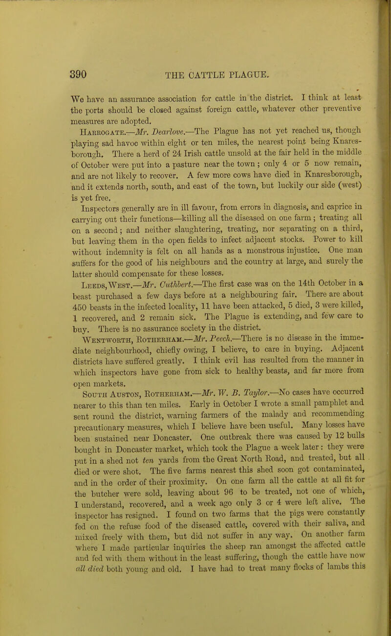 We have an assurance association for cattle in the district. I think at least the ports should be closed against foreign cattle, whatever other preventive measures are adopted. Harrogate.—ilfr. JDearlove.—Uhe Plague has not yet reached us, though playing sad havoc within eight or ten miles, the nearest point being Knares- borough. There a herd of 24 Irish cattle unsold at the fair held in the middle of October were put into a pasture near the town ; only 4 or 5 now remain, and are not likely to recover. A few more cows have died in Kjiaresborough, and it extends north, south, and east of the town, but luckily our side (west) is yet free. Inspectors generally are in ill favour, from errors in diagnosis, and caprice in carrying out their functions—killing all the diseased on one farm; treating all on a second; and neither slaughtering, treating, nor separating on a third, but leaving them in the open fields to infect adjacent stocks. Power to kill without indemnity is felt on all hands as a monstrous injustice. One man suffers for the good of his neighbours and the country at large, and surely the latter should compensate for these losses. Leeds,West.—ilfr. Guthbert—The first case was on the 14th October in a beast purchased a few days before at a neighbouring fair. There are about 450 beasts in the infected locality, 11 have been attacked, 5 died, 3 were killed, 1 recovered, and 2 remain sick. The Plague is extending, and few care to buy. There is no assurance society in the district. Wentworth, Rotherham.—Mr. Peech.—There is no disease in the imme- diate neighbourhood, chiefly owing, I believe, to care in buying. Adjacent districts have suffered greatly. I think evil has resulted from the manner in which inspectors have gone from sick to healthy beasts, and far more from open markets. South Auston, Eotherham.—Jlfr. Tf^. B. Taylor.—No cases have occurred nearer to this than ten miles. Early in October I wrote a small pamphlet and sent round the district, warning farmers of the malady and recommending precautionary measures, which I believe have been useful. Many losses have been sustained near Doncaster. One outbreak there was caused by 12 bulls bought in Doncaster market, which took the Plague a week later: they were put in a shed not ten yards from the Great North Eoad, and treated, but all died or were shot. The five farms nearest this shed soon got contaminated, and in the order of their proximity. On one farm all the cattle at all fit for the butcher were sold, leaving about 96 to be ti>eated, not one of which, I understand, recovered, and a week ago only 3 or 4 were left alive. The inspector has resigned. I found on two farms that the pigs were constantly fed on the refuse food of the diseased cattle, covered with their saliva, and mixed freely with them, but did not suffer in any way. On another farm where I made particular inquiries the sheep ran amongst the affected cattle and fed with them without in the least suffering, though the cattle have now all died both young and old. I have had to ticat many flocks of lambs this