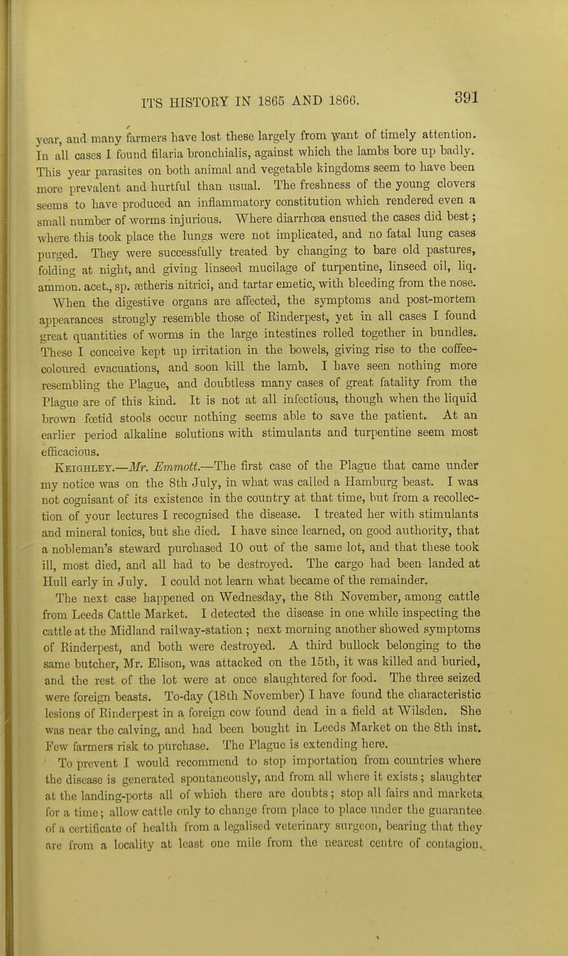 year, and many farmers have lost these largely from Yant of timely attention. In all cases I found filaria bronchialis, against which the lambs bore np badly. This yeai- parasites on both animal and vegetable kingdoms seem to have been more prevalent and hurtful than usual. The freshness of the young clovers seems to have produced an inflammatory constitution which rendered even a small number of worms injurious. Where diarrhoea ensued the cases did best; where this took place the lungs were not implicated, and no fatal lung cases purged. They were successfully treated by changing to bare old pastures, folding at night, and giving linseed mucilage of turpentine, linseed oil, liq. amnion, acet., sp. a3theris nitrici, and tartar emetic, with bleeding from the nose. When the digestive organs are affected, the symptoms and post-mortem appearances strongly resemble those of Einderpest, yet in all cases I found great quantities of worms in the large intestines rolled together in bundles. These I conceive kept up irritation in the bowels, giving rise to the coffee- coloured evacuations, and soon kill the lamb. I have seen nothing more resembling the Plague, and doubtless many cases of great fatahty from the Plague are of this kind. It is not at all infectious, though when the liquid bro-ivn foetid stools occur nothing seems able to save the patient. At an earlier period alkaline solutions with stimulants and turpentine seem most efficacious. Keighley.—Mr. Emmott.—The first case of the Plague that came under my notice was on the 8th July, in what was called a Hamburg beast. I was not cognisant of its existence in the country at that time, but from a recollec- tion of your lectures I recognised the disease. I treated her with stimulants and mineral tonics, but she died. I have since learned, on good authority, that a nobleman's steward purchased 10 out of the same lot, and that these took ill, most died, and all had to be destroyed. The cargo had been landed at Hull early in July. I could not learn what became of the remainder. The next case happened on Wednesday, the 8th November, among cattle from Leeds Cattle Market. I detected the disease in one while inspecting the cattle at the Midland railway-station ; next morning another showed symptoms of Rinderpest, and both were destroyed. A third bullock belonging to the same butcher, Mr. Elison, was attacked on the 15th, it was killed and buried, and the rest of the lot were at once slaughtered for food. The three seized were foreign beasts. To-day (18th November) I have found the characteristic lesions of Rinderpest in a foreign cow found dead in a field at Wilsden. She was near the calving, and had been bought in Leeds Market on the 8th inst. Few fanners risk to purchase. The Plague is extending here. ' To prevent I would recommend to stop importation from countries where the disease is generated spontaneously, and from all where it exists ; slaughter at the landing-ports all of which there are doubts; stop all fairs and markets, for a time; allow cattle only to change from place to place under the guarantee of a certificate of health from a legalised veterinary surgeon, bearing that they arc from a locality at least one mile from the nearest centre of contagion.