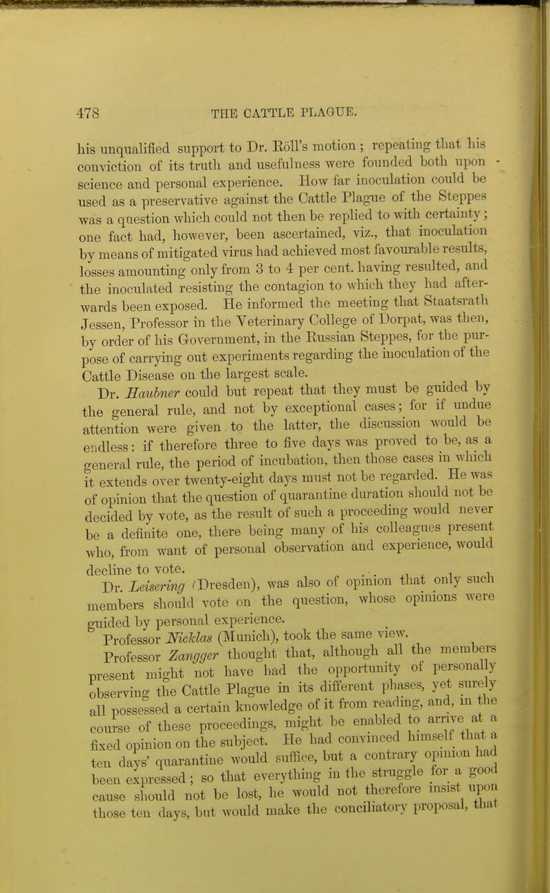 his unqualified support to Dr. Eoll's motion ; repeating that his conviction of its truth and usefulness were founded both upon - science and personal experience. How far inoculation could be used as a preservative against the Cattle Plague of the Steppes was a question which could not then be replied to with certainty; one fact had, however, been ascertained, viz., that inoculation by means of mitigated virus had achieved most favourable results, losses amounting only from 3 to 4 per cent, having resulted, and the inoculated resisting the contagion to which they had after- wards been exposed. He informed the meeting that Staatsrath Jessen, Professor in the Veterinary College of Dorpat, was then, by order of his Government, in the Russian Steppes, for the pur- pose of carrying out experiments regarding the inoculation of the Cattle Disease on the largest scale. Dr. Eauhner could but repeat that they must be guided by the general rule, and not by exceptional cases; for if undue attention were given to the latter, the discussion would be endless: if therefore three to five days was proved to be, as a o-eneral rule, the period of incubation, then those cases in which it extends over twenty-eight days must not be regarded. He was of opinion that the question of quarantine duration should not be decided by vote, as the result of such a proceeding would never be a definite one, there being many of his colleagues present who, from want of personal observation and experience, would decline to vote. . . x i i Dr Leisering ^Dresden), was also of opinion that only such members should vote on the question, whose opinions were guided by personal experience. Professor Nicldas (Munich), took the same view. Professor Zangger thought that, although all the members present might not have had the opportunity of personally observing the Cattle Plague in its different phases, yet surely all possessed a certain knowledge of it from reading, and, m the course of these proceedings, might be enabled to arrive at a fixed opinion on the subject. He had convinced himself that a ten days' quarantine would suffice, but a contrary opinion had been expressed; so that everything in the struggle for a good cause should not be lost, he would not therefore insist upon those ten days, bnt would make the conciliatory proposal, that