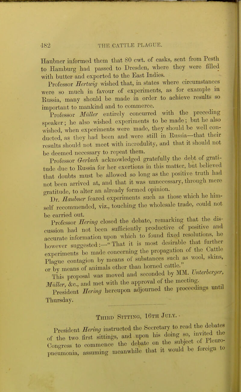 Haubner informed them tliat 80 cwt. of casks, sent from Pesth to Hamburg had passed to Dresden, where they were fiUed with butter and exported to the East Indies. Professor Sertwig wished that, in states where circumstances were so much in favour of experiments, as for examine in Eussia, many should be made in order to achieve results so important to mankind and to commerce. Professor Mioller entirely concurred with the preceding speaker; he also wished experiments to be made; but he also wished, when experiments were made, they should be well con- ducted, as they had been and were still in Eussia—that their results'should not meet with incredulity, and that it should not be deemed necessary to repeat them. Professor aerlaeh acknowledged gi-atefuUy the debt of gi-ati- tude due to Eussia for her exertions iu this matter, but believed that doubts must be allowed so long as the positive truth had not been arrived at, and that it was unnecessary, through mere gratitude, to alter an already formed opinion. Dr Haubmr feared experiments such as tnose which he hmi- self recommended, viz., touching the wholesale trade, could not be carried out. . ,i j- Professor Hering closed the debate, remarkmg that the dis- cussion had not been sufficiently productive of positive and accurate information upon which to found fixed resolutions he however suggestedThat it is most desirable that further experiments be made concerning the propagation of the Cattle Plague contagion by means of substances such as wool, skins, or by means of animals other than horned cattle This proposal was moved and seconded hy ml. Unterberger, Midler, &c., and met with the approval of the meeting. President Hering hereupon adjourned the proceedings until Thursday. Third Sitting, 16th July.- President Hering instructed the Secretary to read f^^f^^^ of the two first sittings, and npon f'7';* ! Congress to commenee the debate on the subject o Pkuio pueumouia, assuming meanwhile that it wotdd be foie.gn to