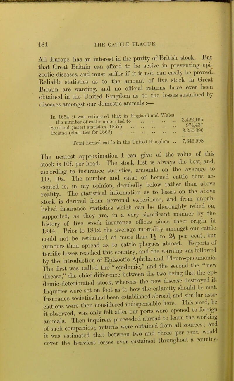 All Europe has an interest in the purity of British stock. But that Great Britain can afford to he active in preventing epi- zootic diseases, and must suffer if it is not, can easily be proved. Keliable statistics as to the amount of live stock in Great Britain are wanting, and no official returns have ever been obtained in the United Kmgdom as to the losses sustained by diseases amongst om' domestic animals :— In 1854 it was estimated that in England and Wales the number of cattle amounted to 'q-7Iq7 Scotland (latest statistics, 1857) o^-a qqc Ireland (statistics for 1862) ^'^'^^''^^^ Total horned cattle in the United Kingdom .. 7,646,998 The nearest approximation I can give of the value of this stock is 101. per head. The stock lost is always the best, and, according to insurance statistics, amounts on the average to IIZ. 10s. The number and value of horned cattle thus ac- cepted is, in my opinion, decidedly below rather than above reality. The statistical information as to losses on the above stock is derived from personal experience, and from unpub- lished insurance statistics which can be thoroughly relied on, supported, as they are, in a very significant manner by the history of live stock msurance offices since then- origm m J 844. Prior to 1842, the average mortality amongst our cattle could not be estimated at more than IJ to 2^ per cent., but rumours then spread as to cattle plagues abroad. Eeports of terrific losses reached this country, and the wammg was followed by the introduction of Epizootic Aphtha and Pleuro-pueumonia. The first was called the epidemic, and the second the new disease  the chief difference between the two bemg that the epi- demic deteriorated stock, whereas the new disease destroyed it. Inquiries were set on foot as to how the calamity should be met. Insurance societies had been established abroad, and similar asso- ciations were then considered indispensable here. This need,_be it observed, was only felt after our ports were opened to foi;eign animals. Then mquirers proceeded abroad to learn the working of such companies; returns were obtained from all sources; and it was estimated that between two and three per cent, would cover the heaviest losses ever sustained throughout a countn.