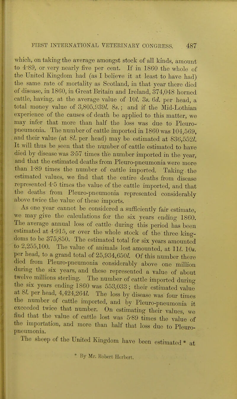 which, on taking the average amongst stock of all kinds, amount to 4'89, or very nearly five per cent. If in 1860 the whole of the United Kingdom had (as I believe it at least to have had) the same rate of mortality as Scotland, in that year there died of disease, in 1860, in Great Britain and Ireland, 374,048 horned cattle, having, at the average value of 10^. 3s. 6d. per head, a total money value of 3,805,939?. 8s.; and if the Mid-Lothian experience of the causes of death be appHed to this matter, we may infer that more than half the loss was due to Pleuro- pneumonia. The number of cattle imported in 1860 was 104,569, . and their value (at 81. per head) may be estimated at 836,552?. It will thus be seen that the number of cattle estimated to have died by disease was 3-57 times the number imported in the year, and that the estimated deaths from Pleuro-pneumonia were more than 1-89 times the number of cattle imported. Taking the estimated values, we find that the entire deaths from disease represented 4-5 times the value of the cattle imported, and that the deaths from Pleuro-pneumonia represented considerably above twice the value of these imports. As one year cannot be considered a sufficiently fair estimate, we may give the calculations for the six years ending 1860. The average annual loss of cattle dm-ing this period has been estimated at 4-915, or over the whole stock of the thi-ee king- doms to be 375,850. The estimated total for six years amounted to 2,255,100. The value of animals lost amounted, at 111. 10s per head, to a grand total of 25,934,650?. Of this number there died from Pleuro-pneumonia considerably above one million during the six years, and these represented a value of about twelve miUious sterling. The number of cattle imported durino- the SIX years ending 1860 was 553,033 ; their estimated value at 81 per head, 4,424,264?. The loss by disease was four- times the number of cattle imported, and by Pleuro-pneumonia it exceeded twice that number. On estimating their values we find that the value of cattle lost was 5-89 times the value of the importation, and more than half that loss due to Pleui'o- pneumonia. The sheep of the United Kingdom have been estimated * at * By Mr. Robert Herbert.