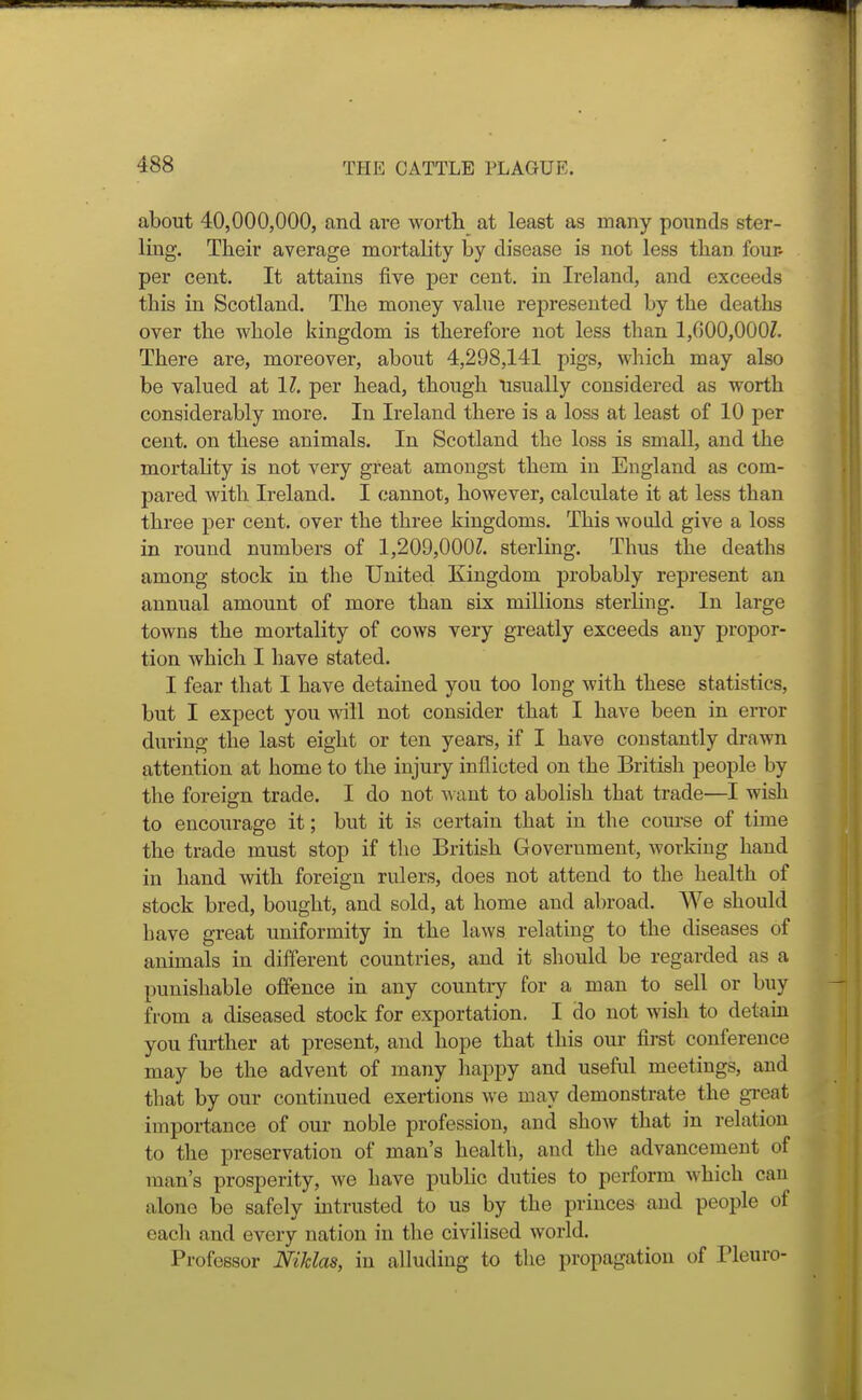 about 40,000,000, and are worth at least as many pounds ster- ling. Their average mortality by disease is not less than four- per cent. It attains five per cent, in Ireland, and exceeds this in Scotland. The money value represented by the deaths over the whole kingdom is therefore not less than 1,000,0007. There are, moreover, about 4,298,141 pigs, which may also be valued at 1?. per head, though lisually considered as worth considerably more. In Ireland there is a loss at least of 10 per cent, on these animals. In Scotland the loss is small, and the mortality is not very great amongst them in England as com- pared with Ireland. I cannot, however, calculate it at less than three per cent, over the three kingdoms. This would give a loss in round numbers of 1,209,0007. sterling. Thus the deaths among stock in the United Kingdom probably represent an annual amount of more than six millions sterhng. In large towns the mortality of cows very greatly exceeds any propor- tion which I have stated. I fear that I have detained you too long with these statistics, but I expect you will not consider that I have been in error during the last eight or ten years, if I have constantly drawn attention at home to the injury inflicted on the British people by the foreign trade. I do not want to abolish that trade—I wish to encourage it; but it is certain that in the course of time the trade must stop if the British Government, working hand in hand with foreign rulers, does not attend to the health of stock bred, bought, and sold, at home and abroad. We should have great uniformity in the laws relating to the diseases of animals in different countries, and it should be regarded as a punishable offence in any country for a man to sell or buy from a diseased stock for exportation. I do not wish to detam you further at present, and hope that this our first conference may be the advent of many happy and useful meetings, and that by our continued exertions we may demonstrate the great importance of our noble profession, and show that in relation to the preservation of man's health, and the advancement of man's prosperity, we have public duties to perform which can alone be safely intrusted to us by the princes and people of each and every nation in tlie civilised world. Professor Niklas, in alluding to the propagation of Pleuro-