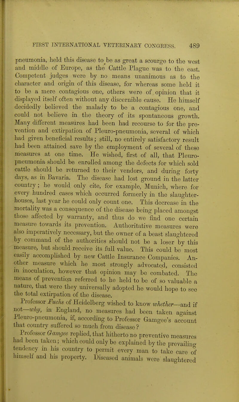 pneumonia, held this disease to^be as great a scourge to the west and middle of Europe, as the Cattle Plague was to the east. Competent judges were by no means unanimous as to the character and origin of this disease, for whereas some held it to be a mere contagious one, others were of opinion that it displayed itself often without any discernible cause. He himself decidedly believed the malady to be a contagious one, and could not believe in the theory of its spontaneous growth. Many different measures had been had recourse to for the pre- vention and extirpation of Pleuro-pneumonia, several of which had given beneficial results; still, no entirely satisfactory result had been attamed save by the employment of several of these measures at one time. He wished, first of all, that Pleuro- pneumonia should be enrolled among the defects for which sold cattle should be returned to their vendors, and during forty days, as in Bavaria. The disease had lost ground in the latter country; he would only cite, for example, Munich, where for every hundred cases which occurred formerly in the slaughter- houses, last year he could only count one. This decrease in the mortality was a consequence of the disease being placed amongst those afiected by warranty, and thus do we find one certain measure towards its prevention. Authoritative measures were also imperatively necessary, but the owner of a beast slaughtered by command of the authorities should not be a loser by this measure, but should receive its fuU value. This could be most easily accomphshed by new Cattle Insurance Companies. An- other measure which he most strongly advocated, consisted m moculation, however that opinion may be combated. The means of prevention referred to he held to be of so valuable a nature, that were they universally adopted he would hope to see the total extirpation of the disease. Professor JTmcAs of Heidelberg wished to know wUtIier—v,ud, if not—why, in England, no measures had been taken against Pleuro-pneumonia, if, according to Professor Gamgee's account that country suffered so much from disease ? Professor Gamgee replied, tliat hitherto no preventive measures bad been taken; which could only be explained by the prevailing tendency in his coimtry to permit eveiy man to take care of himself and his property. Diseased animals were slaughtered