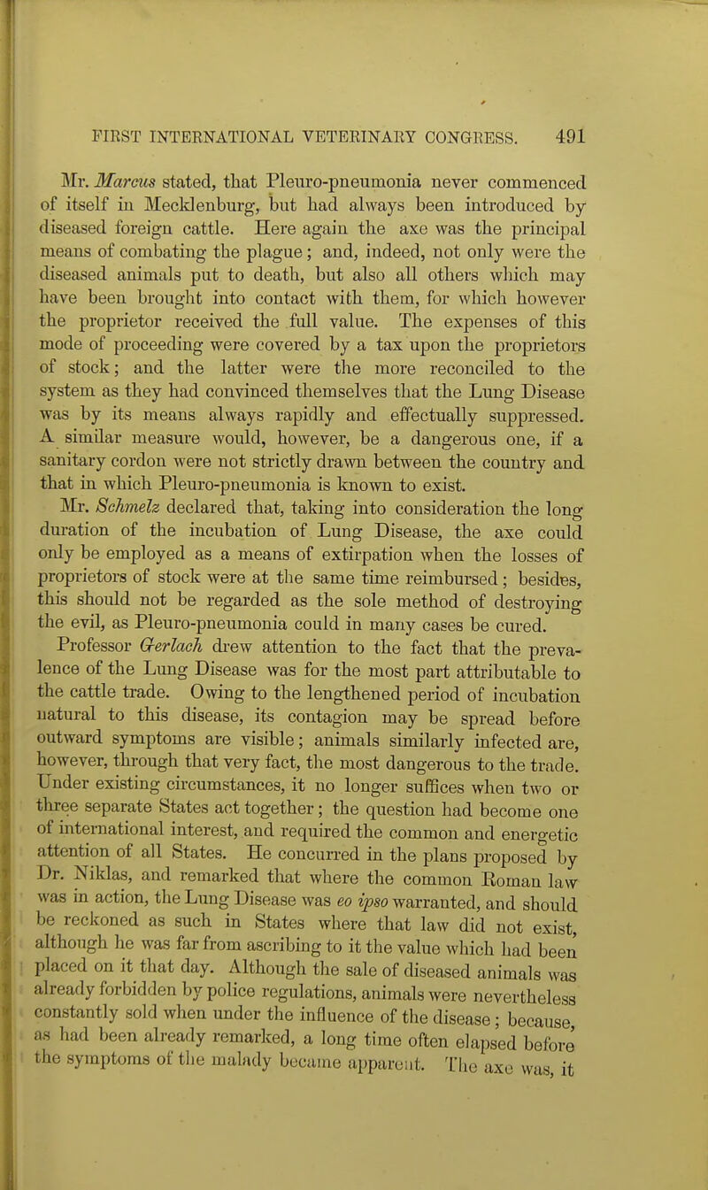 Mr. Marcus stated, that Pleiiro-pneumonia never commenced of itself in Mecklenburg, but had always been introduced by diseased foreign cattle. Here again the axe was the principal means of combating the plague; and, indeed, not only were the diseased animals put to death, but also all others which may have been brought into contact with them, for which however the proprietor received the full value. The expenses of this mode of proceeding were covered by a tax upon the proprietors of stock; and the latter were the more reconciled to the system as they had convinced themselves that the Lung Disease was by its means always rapidly and effectually suppressed. A similar measure would, however, be a dangerous one, if a sanitary cordon were not strictly drawn between the country and that in which Pleuro-pneumonia is known to exist. Mr. Schmelz declared that, taking into consideration the long dm-ation of the incubation of Lung Disease, the axe could only be employed as a means of extirpation when the losses of proprietors of stock were at the same time reimbursed ; besides, this should not be regarded as the sole method of destroying the evil, as Pleuro-pneumonia could in many cases be cured. Professor G-erlach di-ew attention to the fact that the preva- lence of the Lung Disease was for the most part attributable to the cattle trade. Owing to the lengthened period of incubation natural to this disease, its contagion may be spread before outward symptoms are visible; animals similarly infected are, however, through that very fact, the most dangerous to the trade. Under existing circumstances, it no longer suffices when two or • three separate States act together; the question had become one of international interest, and required the common and energetic attention of all States. He concurred in the plans proposed by Dr. Niklas, and remarked that where the common Koman law was in action, the Limg Disease was eo ipso warranted, and should 1 be reckoned as such in States where that law did not exist, although he was far from ascribing to it the value which had been ! placed on it that day. Although the sale of diseased animals was already forbidden by police regulations, animals were nevertheless » constantly sold when under the influence of the disease; because, . as had been already remarked, a long time often elapsed before I the symptoms of the malady became apparent. The axe was it