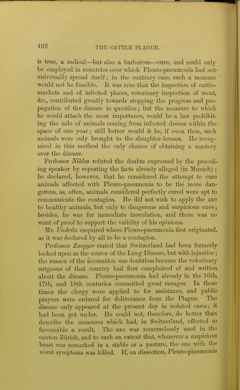 is true, a radical—but also a barbarous—cure, and could only be employed in countries over which Pleuro-pneumonia had not- universally spread itself; in the contraiy case, such a measure would not be feasible. It Avas true that the inspection of cattle- markets and of infected places, veterinary inspection of meat, &c., contributed greatly towards stopping the progress and pro- pagation of the disease in question; but tlie measure to which he would attach the most importance, would be a law prohibit- ing the sale of animals coming from infected droves within the space of one year; still better would it be, if even then, such animals were only brought to the slaughter-houses. He recog- nised in this method the only chance of obtaining a mastery over the disease. Professor Niklas refuted the doubts expressed by the preced- ing speaker by repeating the facts already alleged (in Munich) ; he declared, however, that he considered the attempt to cure animals affected with Pleuro-pneumonia to be the more dan- gerous, as, often, animals considered perfectly cured were apt to communicate the contagion. He did not wish to apply the axe to healthy animals, but only to dangerous and suspicious ones; besides, he was for immediate inoculation, and there was no want of proof to support the validity of his opinions. Mr. Undritz enquired where Pleuro-pneumonia first originated, as it was declared by all to be a contagion. Professor Zangger stated that Switzerland had been formerly looked upon as the source of the Lung Disease, but with injustice; the reason of the accusation was doubtless because the veterinary sui'geons of that country had first complained of and wiitten about the disease. Pleuro-pneumonia had abeady in the 16th, 17th, and 18th centuries committed great ravages. In those times the clergy were applied to for assistance, and public prayers were ordered for deliverance from the Plague. The disease only appeared at the present day in isolated cases; it had been got under. He could not, therefore, do better than describe the measures which had, in Switzerland, effected so favourable a result. The axe was remorselessly used in the canton Zurich, and to such an extent that, whenever a suspicious beast was remarked in a stable or a pasture, the one with the worst symptoms was Idlled. If, on dissection, Pleuro-pneumonia