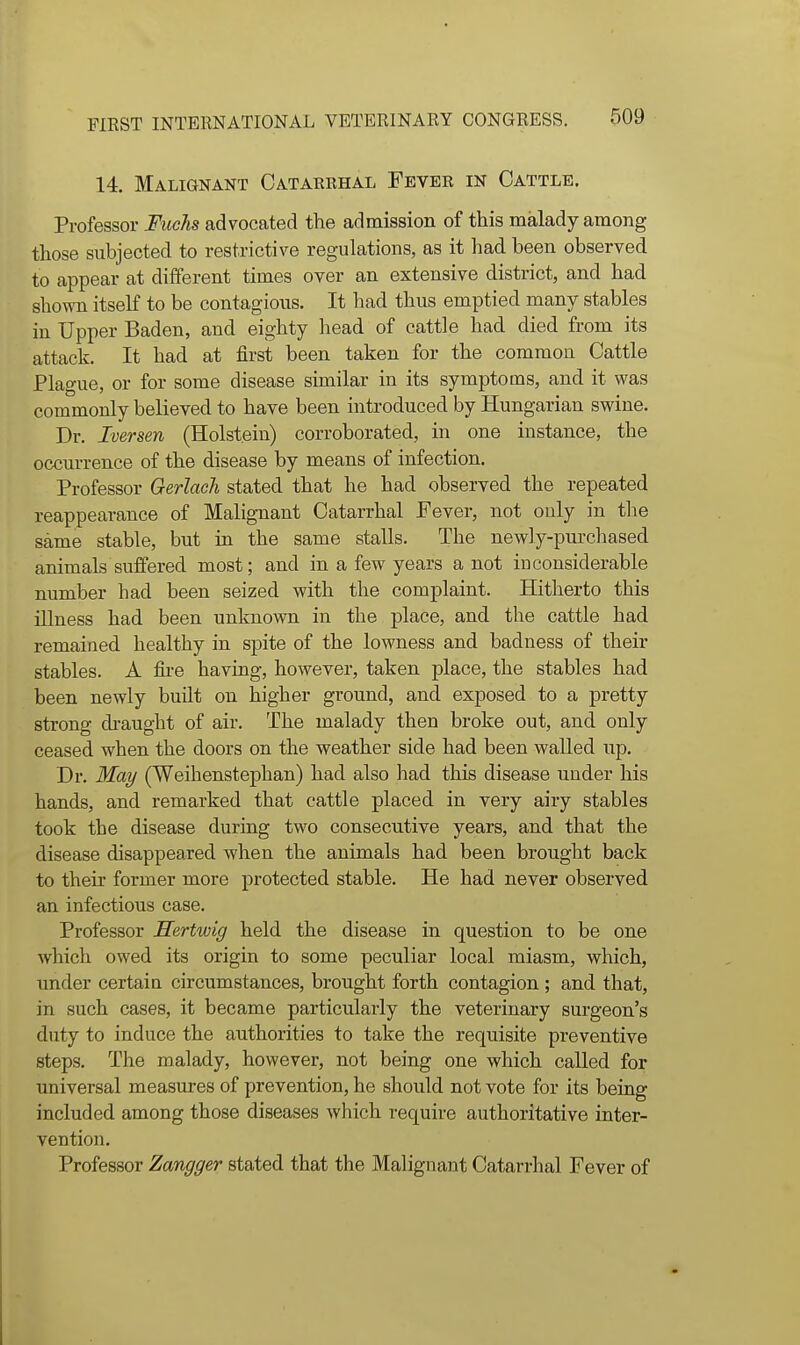 14. Malignant Catarrhal Fever in Cattle. Professor Fuchs advocated the admission of this malady among those subjected to restrictive regulations, as it had been observed to appear at different times over an extensive district, and had shown itself to be contagions. It had thus emptied many stables in Upper Baden, and eighty head of cattle had died from its attack. It had at first been taken for the common Cattle Plague, or for some disease similar in its symptoms, and it was commonly believed to have been introduced by Hungarian swine. Dr. Iversen (Holstein) corroborated, in one instance, the occurrence of the disease by means of infection. Professor Gerlach stated that he had observed the repeated reappearance of Malignant Catarrhal Fever, not only in the same stable, but in the same stalls. The newly-purcliased animals suffered most; and in a few years a not inconsiderable number had been seized with the complaint. Hitherto this illness had been unknown in the place, and the cattle had remained healthy in spite of the lowness and badness of their stables. A fire having, however, taken place, the stables had been newly built on higher ground, and exposed to a pretty strong di-aught of air. The malady then broke out, and only ceased when the doors on the weather side had been walled up. Dr. May (Weihenstephan) had also had this disease under his hands, and remarked that cattle placed in very airy stables took the disease during two consecutive years, and that the disease disappeared when the animals had been brought back to their former more protected stable. He had never observed an infectious case. Professor JSertwig held the disease in question to be one which owed its origin to some peculiar local miasm, which, under certaia circumstances, brought forth contagion ; and that, in such cases, it became particularly the veterinary surgeon's duty to induce the authorities to take the requisite preventive steps. The malady, however, not being one which called for universal measures of prevention, he should not vote for its being included among those diseases which require authoritative inter- vention. Professor Zangger stated that the Malignant Catarrhal Fever of