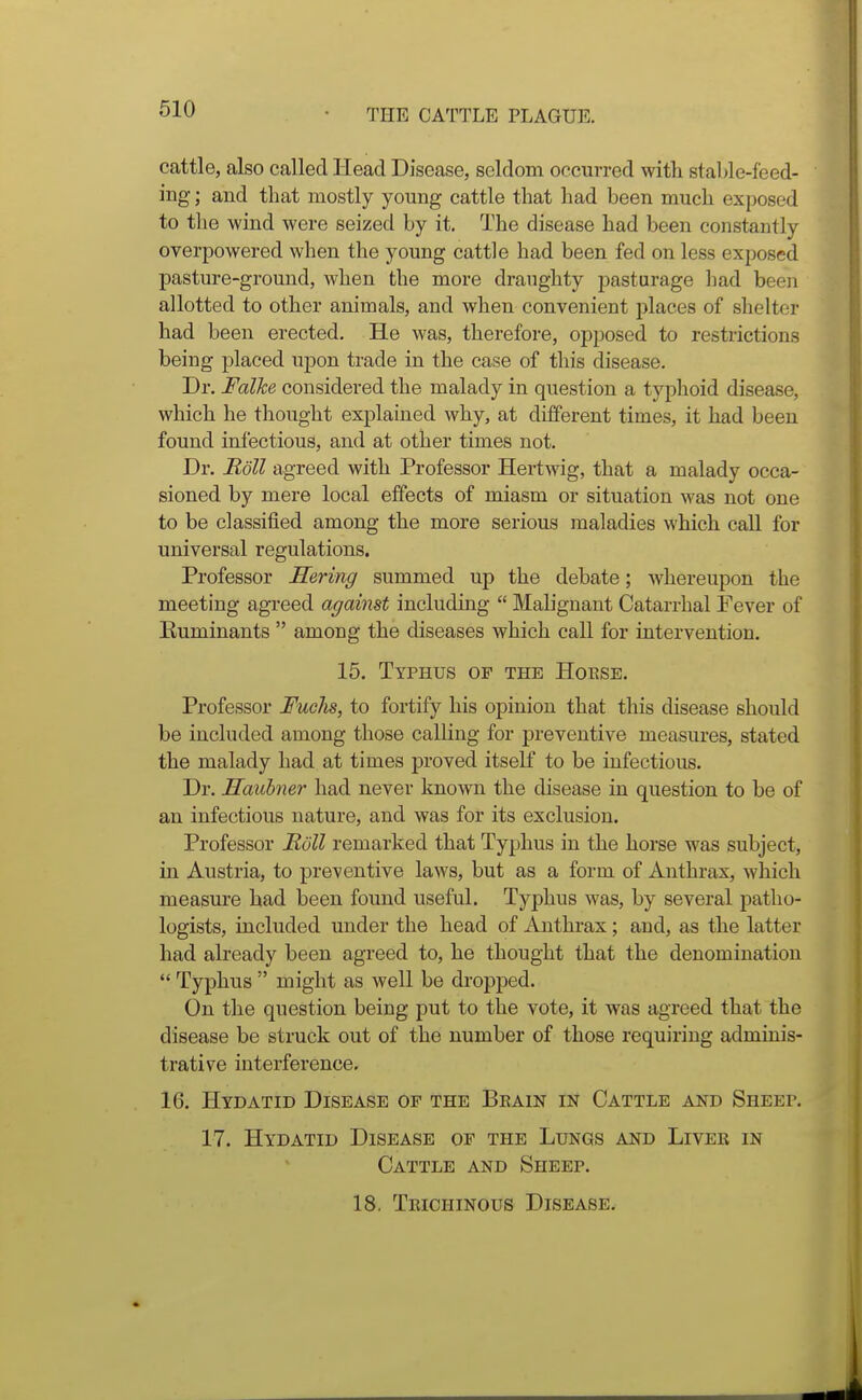 cattle, also called Head Disease, seldom occurred with stable-feed- ing ; and that mostly young cattle that had been much exposed to the wind were seized by it. The disease had been constantly overpowered when the young cattle had been fed on less exposed pasture-ground, when the more draughty pasturage had been allotted to other animals, and when convenient places of shelter had been erected. He was, therefore, opposed to restrictions being placed upon trade in the case of this disease. Dr. Falke considered the malady in question a typhoid disease, which he thought explained why, at different times, it had been found infectious, and at other times not. Dr. Boll agreed with Professor Hertwig, that a malady occa- sioned by mere local effects of miasm or situation was not one to be classified among the more serious maladies which call for universal regulations. Professor Hering summed up the debate; whereupon the meeting agreed against including  Malignant Catarrhal Fever of Euminants  among the diseases which call for intervention. 15. Typhus op the Hoese. Professor Fuchs, to fortify his opinion that this disease should be included among those calling for preventive measures, stated the malady had at times proved itself to be infectious. Dr. Hauhner had never known the disease in question to be of an infectious nature, and was for its exclusion. Professor Boll remarked that Typhus in the horse was subject, in Austria, to preventive laws, but as a form of Anthrax, which measure had been found useful. Typhus was, by several patho- logists, included under the head of Anthrax; and, as the latter had already been agreed to, he thought that the denomination  Typhus  might as well be dropped. On the question being put to the vote, it was agreed that the disease be struck out of the number of those requiring adminis- trative interference. 16. Hydatid Disease of the Beain in Cattle and Sheee. 17. Hydatid Disease op the Lungs and Liver in Cattle and Sheep. 18. Teichinous Disease. J