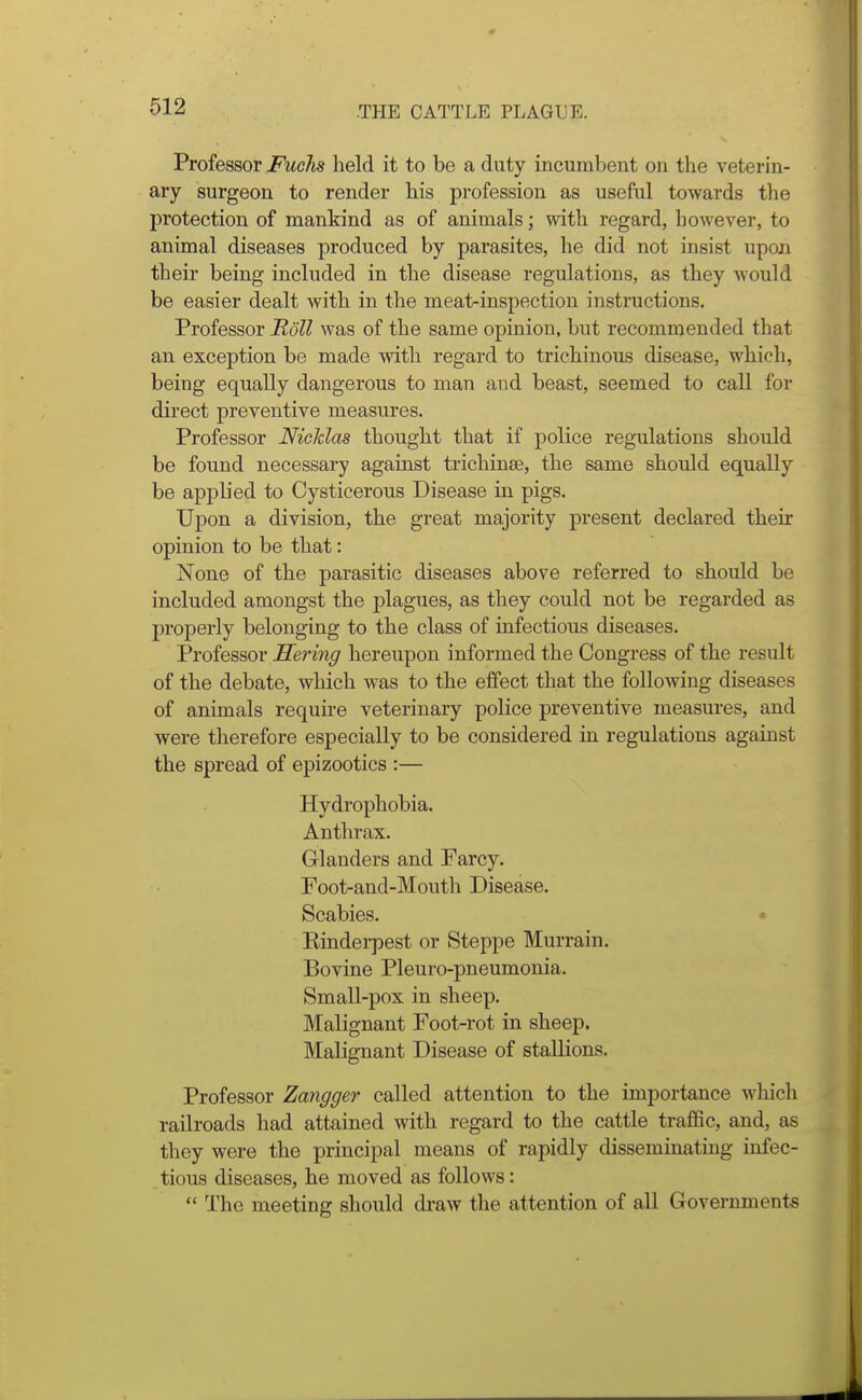 Professor Fuelis held it to be a duty incumbent on the veterin- ary surgeon to render his profession as useful towards the protection of mankind as of animals; with regard, however, to animal diseases produced by parasites, he did not insist upon their being included in the disease regulations, as they would be easier dealt with in the meat-inspection instructions. Professor Roll was of the same opinion, but recommended that an exception be made with regard to trichinous disease, which, being equally dangerous to man and beast, seemed to call for direct preventive measures. Professor NicMas thought that if police regulations should be found necessary against trichinae, the same should equally be applied to Cysticerous Disease in pigs. Upon a division, the great majority present declared their opinion to be that: None of the parasitic diseases above referred to should be included amongst the plagues, as they could not be regarded as properly belonging to the class of infectious diseases. Professor Mering hereupon informed the Congress of the result of the debate, which was to the effect that the following diseases of animals require veterinary police preventive measures, and were therefore especially to be considered in regulations against the spread of epizootics :— Hydrophobia. Anthrax. Glanders and Farcy. Foot-and-Mouth Disease. Scabies. • Kinderpest or Steppe Murrain. Bovine Pleuro-pneumonia. Small-pox in sheep. Malignant Foot-rot in sheep. Malignant Disease of stallions. Professor Zangger called attention to the importance wliich railroads had attained with regard to the cattle traflSc, and, as they were the principal means of rapidly disseminating infec- tious diseases, he moved as follows:  The meeting should di-aw the attention of all Governments