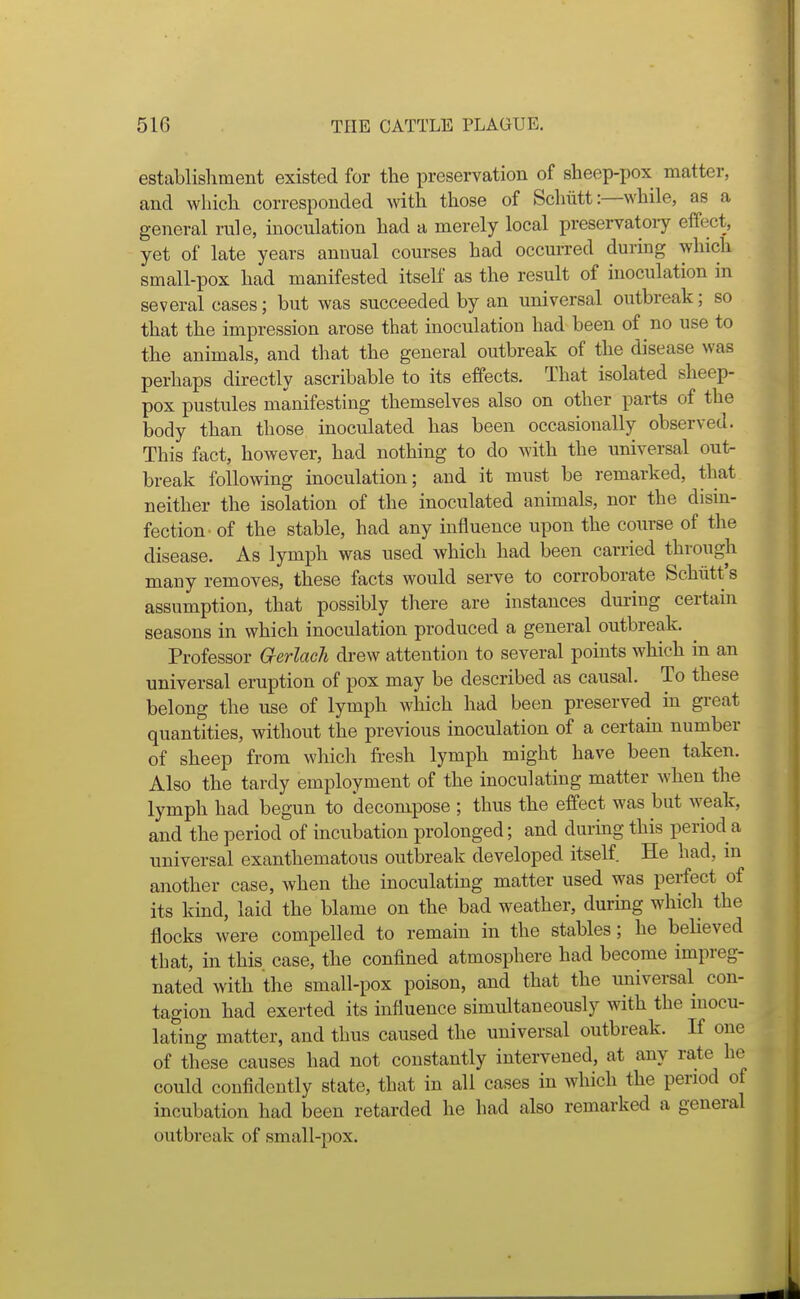 establishment existed for the preservation of sheep-pox matter, and which corresponded with those of Schiitt:—while, as a general rule, inoculation had a merely local preservatoiy effect, yet of late years annual courses had occurred during which small-pox had manifested itself as the result of inoculation in several cases; but was succeeded by an universal outbreak; so that the impression arose that inoculation had been of no use to the animals, and that the general outbreak of the disease was perhaps directly ascribable to its effects. That isolated sheep- pox pustules manifesting themselves also on other parts of the body than those inoculated has been occasionally observed. This fact, however, had nothing to do with the universal out- break following inoculation; and it must be remarked, that neither the isolation of the inoculated animals, nor the dism- fection- of the stable, had any influence upon the course of the disease. As lymph was used which had been carried through many removes, these facts would serve to corroborate Schiitt's assumption, that possibly there are instances during certain seasons in which inoculation produced a general outbreak. Professor Qerlach di-ew attention to several points which in an universal eruption of pox may be described as causal. To these belong the use of lymph wliich had been preserved in great quantities, without the previous inoculation of a certain number of sheep from which fresh lymph might have been taken. Also the tardy employment of the inoculating matter when the lymph had begun to decompose ; thus the effect was but weak, and the period of incubation prolonged; and during this period a universal exanthematous outbreak developed itself He had, in another case, when the inoculating matter used was perfect of its kind, laid the blame on the bad weather, during which the flocks were compelled to remain in the stables; he beheved that, in this case, the confined atmosphere had become impreg- nated with the small-pox poison, and that the universal con- tagion had exerted its influence simultaneously with the inocu- lating matter, and thus caused the universal outbreak. If one of these causes had not constantly intervened, at any rate he could confidently state, that in all cases in which the period of incubation had been retarded he had also remarked a general outbreak of small-pox.