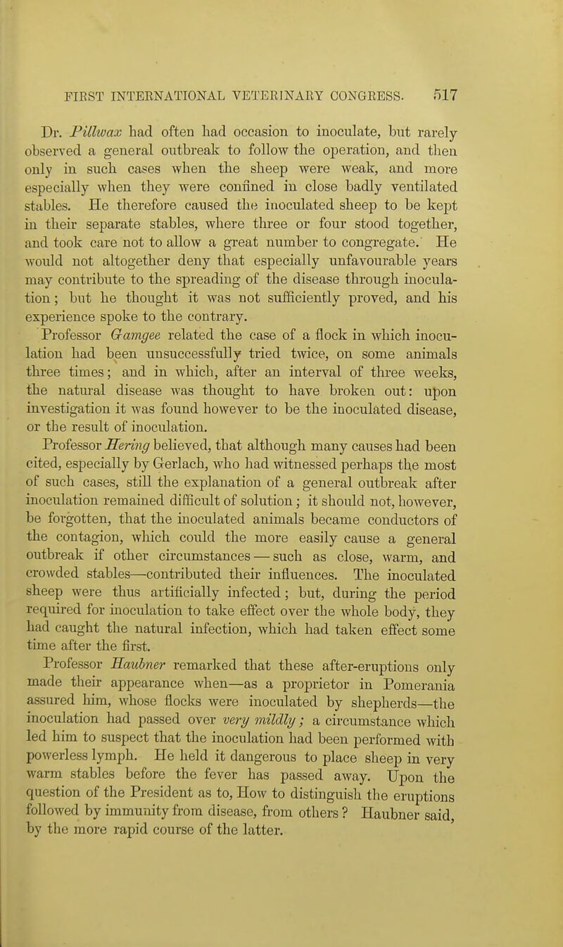 Dr. PUlwax had often liad occasion to inoculate, but rarely- observed a general outbreak to follow the operation, and then only in such cases when the sheep were weak, and more especially when they were confined in close badly ventilated stables. He therefore caused the inoculated sheep to be kept in their separate stables, where three or four stood together, and took care not to allow a great number to congregate. He would not altogether deny that especially unfavourable years may contribute to the spreading of the disease through inocula- tion ; but he thought it was not sufficiently proved, and his experience spoke to the contrary. Professor Gamgee related the case of a flock in which inocu- lation had been unsuccessfully tried twice, on some animals three times; and in which, after an interval of three weeks, the natural disease was thought to have broken out: upon investigation it was found however to be the inoculated disease, or the result of inoculation. Professor Sering believed, that although many causes had been cited, especially by Gerlach, who had witnessed perhaps the most of such cases, still the explanation of a general outbreak after inoculation remained difficult of solution; it should not, however, be forgotten, that the inoculated animals became conductors of the contagion, which could the more easily cause a general outbreak if other circumstances — such as close, warm, and crowded stables—contributed their influences. The inoculated sheep were thus artificially infected; but, during the period required for inoculation to take effect over the whole body, they had caught the natural infection, which had taken effect some time after the first. Professor Eaubner remarked that these after-eruptions only made their appearance when—as a proprietor in Pomerania assured liim, whose flocks were inoculated by shepherds—the inoculation had passed over ver^ mildly; a circumstance which led him to suspect that the inoculation had been performed with powerless lymph. He held it dangerous to place sheep in very warm stables before the fever has passed away. Upon the question of the President as to. How to distinguish the eruptions followed by immunity from disease, from others ? Haubner said by the more rapid course of the latter.