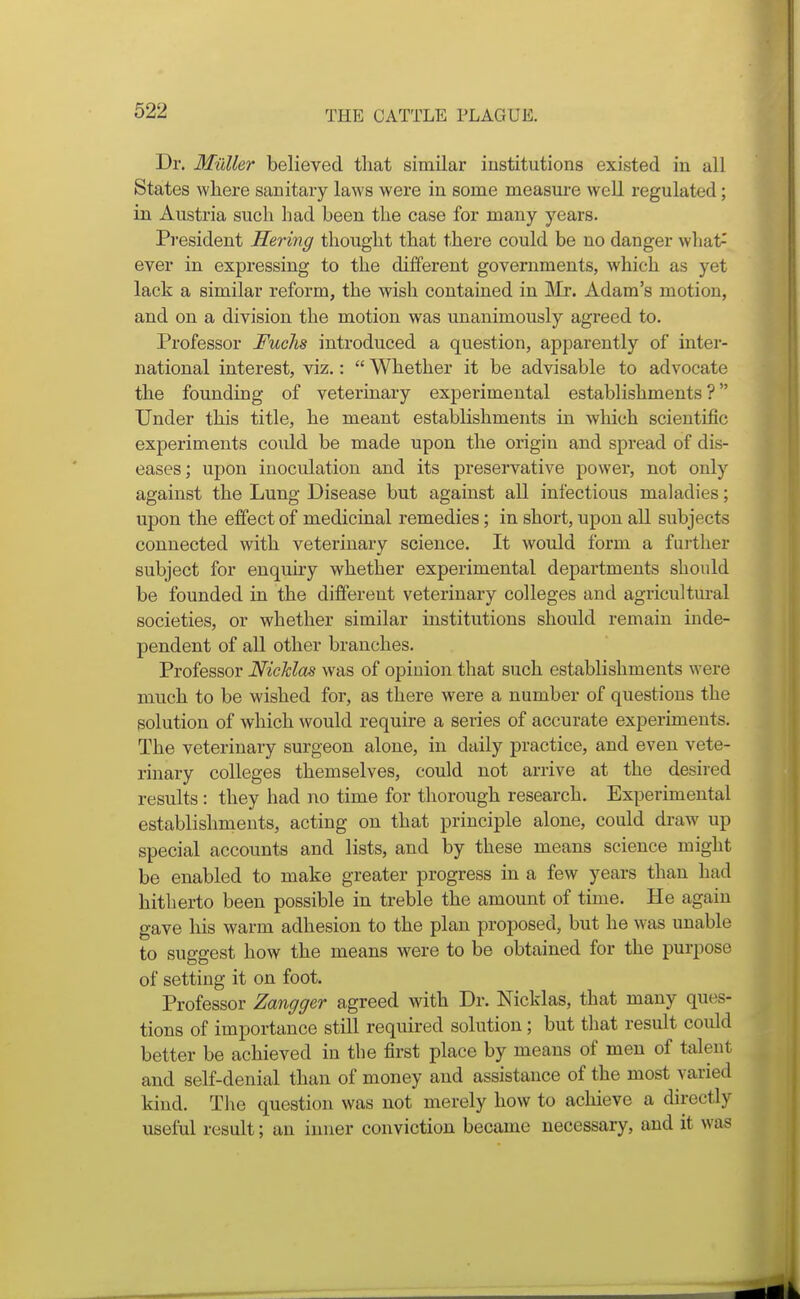 Dr. Muller believed that similar institutions existed in all States where sanitary laws were in some measm-e well regulated; in Austria such had been the case for many years. President Hering thought that there could be no danger what^ ever in expressing to the different governments, which as yet lack a similar reform, the wish contained in Mr. Adam's motion, and on a division the motion was unanimously agreed to. Professor Fuchs introduced a question, apparently of inter- national interest, viz.:  Whether it be advisable to advocate the founding of veterinary experimental establishments? Under this title, he meant establishments in which scientific experiments could be made upon the origin and spread of dis- eases; upon inoculation and its preservative power, not only against the Lung Disease but against all infectious maladies; upon the effect of medicinal remedies; in short, upon all subjects connected with veterinary science. It would form a further subject for enquiry whether experimental departments should be founded in the different veterinary colleges and agricultm-al societies, or whether similar institutions should remain inde- pendent of all other branches. Professor NicMas was of opinion that such establishments were much to be wished for, as there were a number of questions the solution of which would require a series of accurate experiments. The veterinary surgeon alone, in daily practice, and even vete- rinary colleges themselves, could not arrive at the desired results : they had no time for thorough research. Experimental establishments, acting on that principle alone, could draw up special accounts and lists, and by these means science might be enabled to make greater progress in a few years than had hitherto been possible in treble the amount of time. He again gave his warm adhesion to the plan proposed, but he was unable to suggest how the means were to be obtained for the purpose of setting it on foot. Professor Zangger agreed with Dr. Nicklas, that many ques- tions of importance still required solution; but that result could better be achieved in the first place by means of men of talent and self-denial than of money and assistance of the most varied kind. The question was not merely how to achieve a directly useful result; an inner conviction became necessary, and it was