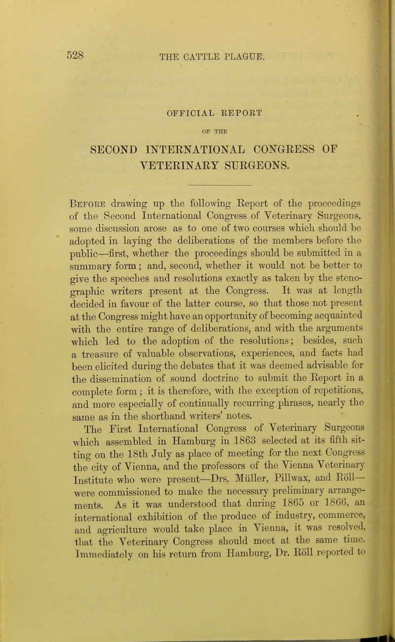 OFFICIAL REPORT OP THE SECOND INTERNATIONAL CONGRESS OF VETERINARY SURGEONS. Befoee drawing up tlie following Report of the proceedings of the Second International Congress of Veterinary Surgeons, some discussion arose as to one of two courses which should be adopted in laying the deliberations of the members before the public—first, whether the proceedings should be submitted in a summary form; and, second, whether it would not be better to give the speeches and resolutions exactly as taken by the steno- graphic writers present at the Congress. It was at length decided in favour of the latter course, so that those not present at the Congress might have an opportunity of becoming acquainted with the entire range of deliberations, and with the arguments which led to tlie adoption of the resolutions; besides, such a treasure of valuable observations, experiences, and facts had been elicited during the debates that it was deemed advisable for the dissemination of sound doctrine to submit the Report in a complete form; it is therefore, with the exception of repetitions, and more especially of continually recurring phrases, nearly the same as in the shorthand writers' notes. The First International Congress of Veterinary Surgeons which assembled in Hamburg in 1863 selected at its fifth sit- ting on the 18th July as place of meeting for the next Congress the city of Vienna, and the professors of the Vienna Veterinary Institute who were present—^Drs. Miiller, Pillwax, and Roll- were commissioned to make the necessary preliminary arrange- ments. As it was understood that during 1865 or 1866, an international exhibition of the produce of industry, commerce, and agriculture would take place in Vienna, it was resolved, that the Veterinary Congress should meet at the same time. Immediately on his return from Hamburg, Dr. Roll reported to