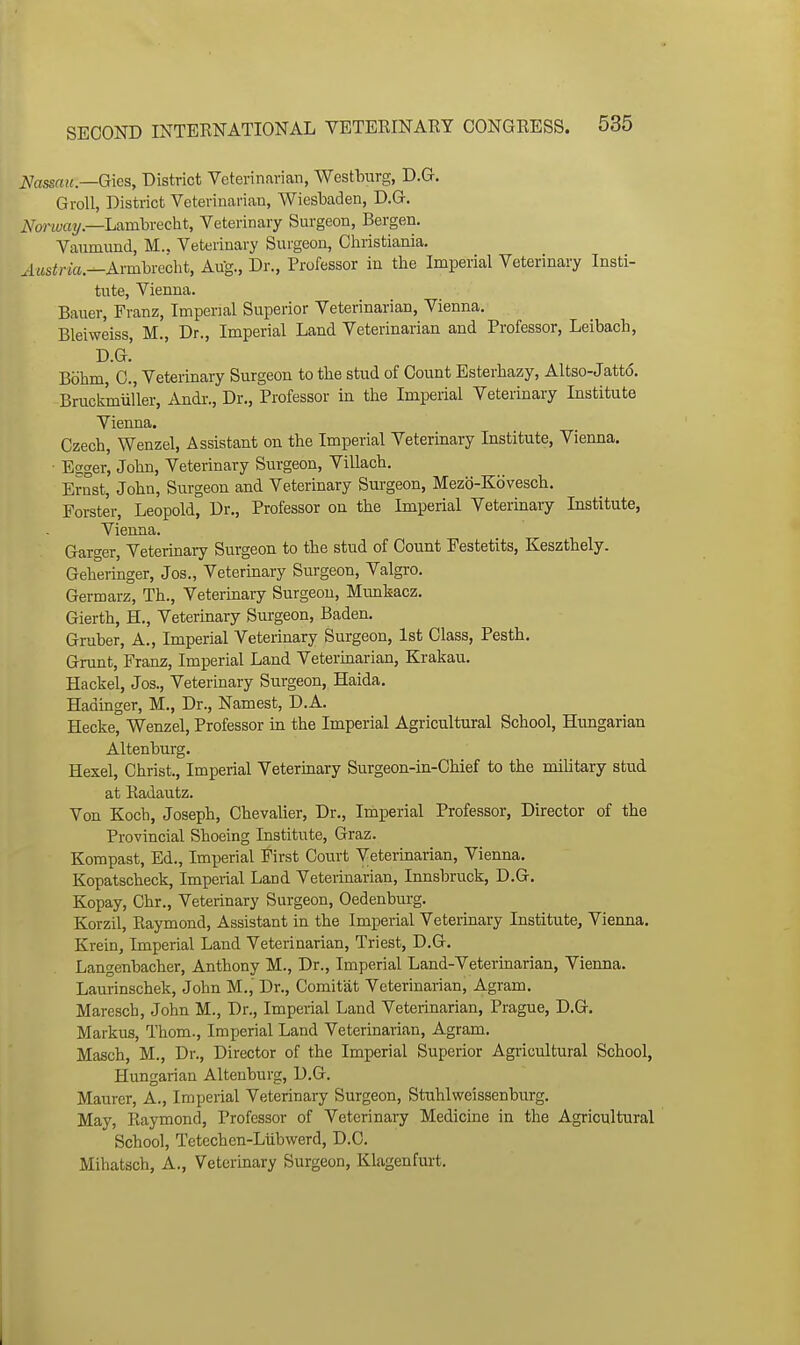 Nassau.—G\es, District Veterinarian, Westlrarg, D.G. GroU, District Veterinarian, Wiesbaden, D.G. Norway—LMnhvecht, Veterinary Surgeon, Bergen. Vaiimund, M.. Veterinary Surgeon, Cliristiania. ^Msirici.—Ai-mbrecht, Aug., Dr., Professor in the Imperial Veterinary Insti- tute, Vienna. Bauer, Franz, Imperial Superior Veterinarian, Vienna. Bleiweiss, M., Dr., Imperial Land Veterinarian and Professor, Leibacli, D.G.' Bohm, C, Veterinary Surgeon to the stud of Count Esterbazy, Altso-Jatto. Bruckmiiller, Andr., Dr., Professor in the Imperial Veterinary Institute Vienna. Czech, Wenzel, Assistant on the Imperial Veterinary Institute, Vienna. • Eager, John, Veterinary Surgeon, Villach. Ernst, John, Surgeon and Veterinary Surgeon, Mezo-Kovesch. Forster, Leopold, Dr., Professor on the Imperial Veterinary Institute, Vienna. Garger, Veterinary Surgeon to the stud of Count Festetits, Keszthely. Geheringer, Jos., Veterinary Surgeon, Valgro. Germarz, Th., Veterinary Surgeon, Munkacz. Gierth, H., Veterinary Surgeon, Baden. Graber, A., Imperial Veterinary Surgeon, 1st Class, Pesth. Grunt, Franz, Imperial Land Vetermarian, Krakau. Hackel, Jos., Veterinary Surgeon, Haida. Hadiuger, M., Dr., Namest, D.A. Hecke, Wenzel, Professor in the Imperial Agricultural School, Hungarian Altenburg. Hexel, Christ., Imperial Veterinary Surgeon-in-Chief to the military stud at Radautz. Von Koch, Joseph, Chevalier, Dr., Imperial Professor, Director of the Provincial Shoeing Institute, Graz. Korapast, Ed., Imperial First Court Veterinarian, Vienna. Kopatscheck, Imperial Land Veterinarian, Innsbruck, D.G. Kopay, Chr., Veterinary Surgeon, Oedenburg. Korzil, Raymond, Assistant in the Imperial Veterinary Institute, Vienna. Krein, Imperial Land Veterinarian, Triest, D.G. Langenbacher, Anthony M., Dr., Imperial Land-Veterinarian, Vienna. Laurinschek, John M., Dr., Comitat Veterinarian, Agram. Maresch, John M., Dr., Imperial Land Veteiinarian, Prague, D.G. Markus, Thom., Imperial Land Veterinarian, Agram. Masch, M., Dr., Director of the Imperial Superior Agricultural School, Hungarian Altenburg, D.G. Maurer, A., Imperial Veterinary Surgeon, Stnhlweissenburg. May, Raymond, Professor of Veterinary Medicine in the Agricultural School, Tetcchen-Liibwerd, D.C. Mihatsch, A., Veterinary Surgeon, Klagenfurt. I