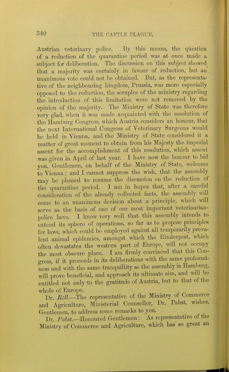 Austrian veterinary police. By this means, the question of a reduction of the quarantine period was at once made a subject for deliberation. The discussion on this subject showed^ that a majority was certainly in favour of reduction, but an unanimous vote could not be obtained. But, as the representa- tive of the neighbouring kitigdom, Prussia, was more especially opposed to the reduction, the scruples of the ministry regarding the introduction of this limitation were not removed by the opinion of the majority. The Ministry of State was therefore very glad, when it was made acquainted with the resolution of the Hamburg Congress, which Austria considers an honour, that the next International Congress of Veterinary Surgeons would be held m Vienna, and the Ministry of State considered it a matter of great moment to obtain from his Majesty the imperial assent for the accomplishment of this resolution, which assent was given in April of last year. I have now the honour to bid you, Gentlemen, on behalf of the Ministry of State, welcome to Vienna; and I cannot suppress the wish, that the assembly may be pleased to resume the discussion on the reduction of the quarantine period. I am in hopes that, after a careful consideration of the already collected facts, the assembly will come to an unanimous decision about a principle, which will serve as the basis of one of our most important veterinarian- police laws. I know very well that this assembly intends to extend its sphere of operations, so far as to propose principles for laws, which could be employed against all temporarily preva- lent animal epidemics, amongst which the Einderpest, which often devastates the western part of Europe, will not occupy the most obscure place. I am firmly convinced that tins Con- gress, if it proceeds in its deliberations with the same profound- ness knd with the same tranquillity as the assembly in Hamburg, will prove beneficial, and approach its ultimate aim, and wnll be entitled not only to the gratitude of Austria, but to that of the whole of Europe. Dr. Roll—The representative of the Ministry of Commerce and Agriculture, Ministerial Counsellor, Dr. Pabst, wishes, Gentlemen, to address some remarks to you. Dr. Pa5s«.—Honoured Gentlemen: As representative of the Ministry of Commerce and Agriculture, which has so great an