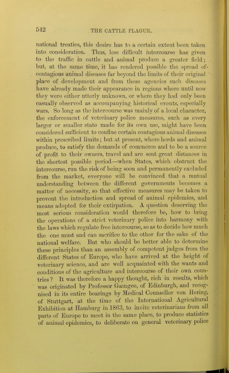 national treaties, this desire has to a certain extent been taken into consideration. Thus, less difficult intercourse has given to the traffic in cattle and animal produce a greater field; but. at the same time, it has rendered possible the spread of- contagious animal diseases far beyond the limits of their original place of development and from these agencies such diseases have already made their appearance in regions where until now they were either utterly unknown, or where they had only been casually observed as accompanying historical events, especially wars. So long as the intercourse was mainly of a local character, the enforcement of veterinary police measures, such as every larger or smaller state made for its own use, might have been considered sufficient to confine certain contagious animal diseases within prescribed limits; but at present, where herds and animal produce, to satisfy the demands of commerce and to be a source of profit to their owners, travel and are sent great distances in the shortest possible period—when States, which obstruct the intercourse, run the risk of being soon and permanently excluded from the market, everyone will be convinced that a mutual understanding between the different governments becomes a matter of necessity, so that effective measures may be taken to prevent the introduction and spread of animal epidemics, and means adopted for their extirpation. A question deserving the most serious consideration would therefore be, how to bring the operations of a strict veterinary police into harmony with the laws which regulate free intercourse, so as to decide how much the one must and can sacrifice to the other for the sake of the national welfare. But who should be better able to determine these principles than an assembly of competent judges from the different States of Europe, who have arrived at the height of veterinary science, and are well acquainted with the wants and conditions of the agriculture and intercourse of their own coun- tries ? It was therefore a happy thought, rich in results, which was originated by Professor Gamgee, of Edinburgh, and recog- nised in its entire bearings by Medical Counsellor von Bering, of Stuttgart, at the time of the International Agricultural Exhibition at Hamburg in 1863, to invite veterinarians fiom all parts of Europe to meet in the same place, to produce statistics of animal epidemics, to deliberate on general veterinary police