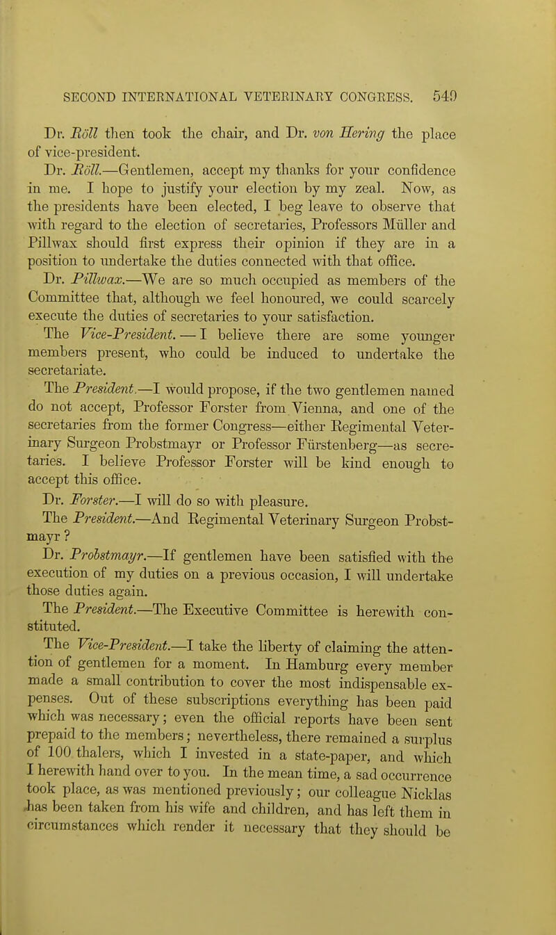 Dr. Boll then took the chair, and Dr, von Hering the place of vice-president. Dr. Edit—Gentlemen, accept my thanks for your confidence in me. I hope to justify your election by my zeal. Now, as the presidents have been elected, I beg leave to observe that with regard to the election of secretaries. Professors Miiller and Pillwax should first express their opinion if they are in a position to imdertake the duties connected with that office. Dr. Pillwax.—We are so much occupied as members of the Committee that, although we feel honoured, we could scarcely execute the duties of secretaries to your satisfaction. The Vice-President. — I believe there are some yoxmger members present, who could be induced to undertake the secretariate. The President.—I would propose, if the two gentlemen named do not accept, Professor Forster from Vienna, and one of the secretaries from the former Congress—either Eegimental Veter- inary Surgeon Probstmayr or Professor Fiirstenberg—as secre- taries. I believe Professor Forster will be kind enough to accept this office. Dr. Foi'ster.—I will do so with pleasure. The President.—And Eegimental Veterinary Surgeon Probst- mayr ? Dr. Probstmayr.—gentlemen have been satisfied with the execution of my duties on a previous occasion, I will undertake those duties again. The President.—The Executive Committee is herewith con- stituted. ^ The Vice-President.—I take the liberty of claiming the atten- tion of gentlemen for a moment. In Hamburg every member made a small contribution to cover the most indispensable ex- penses. Out of these subscriptions everything has been paid which was necessary; even the official reports have been sent prepaid to the members; nevertheless, there remained a surplus of 100 thalers, which I invested in a state-paper, and which I herewith hand over to you. In the mean time, a sad occurrence took place, as was mentioned previously; our colleague Nicklas has been taken from his wife and children, and has left them in circumstances which render it necessary that they should be