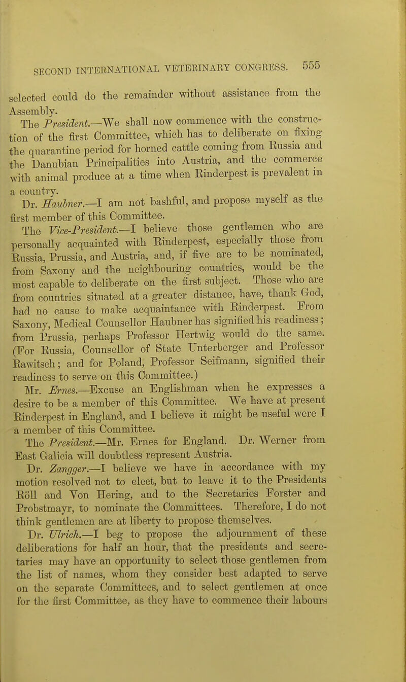 selected could do the remainder without assistance from the Assembly. ■ i i j. The President. We shall now commence with the construc- tion of the first Committee, which has to deliberate on fixing the quarantine period for horned cattle coming from Kussia and the Danubian Principalities into Austria, and the commerce with animal produce at a time when Rinderpest is prevalent m a country. -i Dr. Hauhner.—l am not bashful, and propose myself as the first member of this Committee. The Vice-President—1 believe those gentlemen who are personaUy acquainted with Einderpest, especially those from Russia, Prussia, and Austria, and, if five are to be nommated, from Saxony and the neighbouring countries, would be the most capable to deliberate on the first subject. Those who are from countries situated at a greater distance, have, thank God, had no cause to make acquaintance with Rinderpest. From Saxony, Medical Counsellor Haubnerhas signified his readiness; from Prussia, perhaps Professor Hertwig would do the same. (For Russia, Counsellor of State Unterberger and Professor Rawitsch; and for Poland, Professor Seifmann, signified their readiness to serve on this Committee.) Mr. Ernes.—Excuse an Englishman when he expresses a desire to be a member of this Committee. We have at present Rindei-pest in England, and I believe it might be useful were I a member of this Committee. The President—Kr. Ernes for England. Dr. Werner from East Galicia will doubtless represent Austria. Dr. Zangger.—I believe we have in accordance with my motion resolved not to elect, but to leave it to the Presidents Roll and Von Hering, and to the Secretaries Forster and Probstmayr, to nominate the Committees. Therefore, I do not think gentlemen are at liberty to propose themselves. Dr. Ulrich.—I beg to propose the adjournment of these deliberations for half an hour, that the presidents and secre- taries may have an opportunity to select those gentlemen from the list of names, whom they consider best adapted to serve on the separate Committees, and to select gentlemen at once for the first Committee, as they have to commence their labours