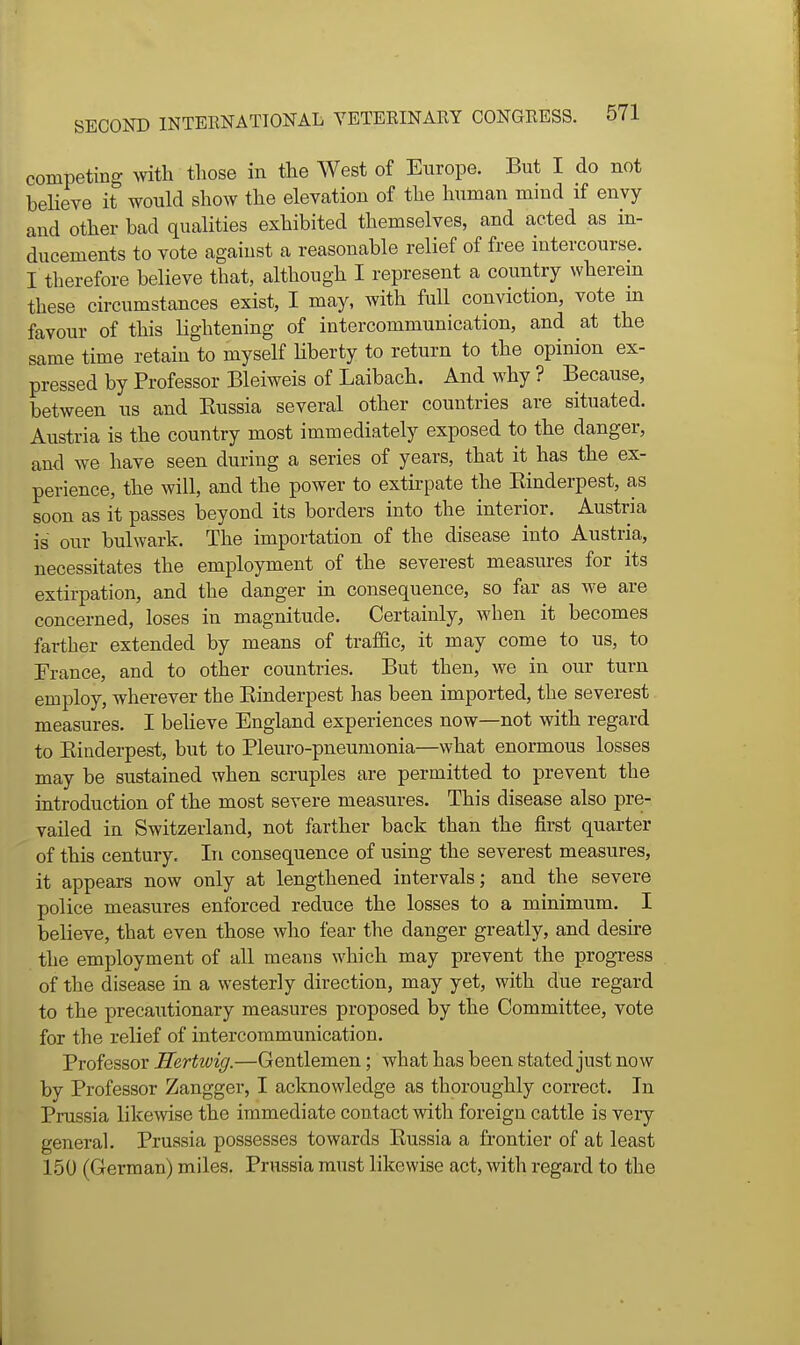 competing with those in the West of Europe. But I do not beHeve it would show the elevation of the human mind if envy and other had qualities exhibited themselves, and acted as in- ducements to vote against a reasonable relief of free intercourse. I therefore believe that, although I represent a country wherem these circumstances exist, I may, with full conviction, vote m favour of this lightening of intercommunication, and at the same time retain to myself Uberty to return to the opinion ex- pressed by Professor Bleiweis of Laibach. And why ? Because, between us and Kussia several other countries are situated. Austria is the country most immediately exposed to the danger, and we have seen during a series of years, that it has the ex- perience, the will, and the power to extirpate the Einderpest, as soon as it passes beyond its borders into the interior. Austria is onv bulwark. The importation of the disease into Austria, necessitates the employment of the severest measures for its extirpation, and the danger in consequence, so far as we are concerned, loses in magnitude. Certainly, when it becomes farther extended by means of traffic, it may come to us, to France, and to other countries. But then, we in our turn employ, wherever the Einderpest has been imported, the severest measures. I believe England experiences now—not with regard to Einderpest, but to Pleuro-pneumonia—what enormous losses may be sustained when scruples are permitted to prevent the introduction of the most severe measures. This disease also pre- vailed in Switzerland, not farther back than the first quarter of this century. In consequence of using the severest measures, it appears now only at lengthened intervals; and the severe police measures enforced reduce the losses to a minimum, I believe, that even those who fear the danger greatly, and desire the employment of all means which may prevent the progress of the disease in a westerly direction, may yet, with due regard to the precautionary measures proposed by the Committee, vote for the relief of intercommunication. Professor Hertivig.—Gentlemen; what has been stated just now by Professor Zangger, I acknowledge as thoroughly correct. In Prussia likemse the immediate contact with foreign cattle is very generah Prussia possesses towards Eussia a frontier of at least 150 (German) miles. Prussia must likewise act, with regard to the